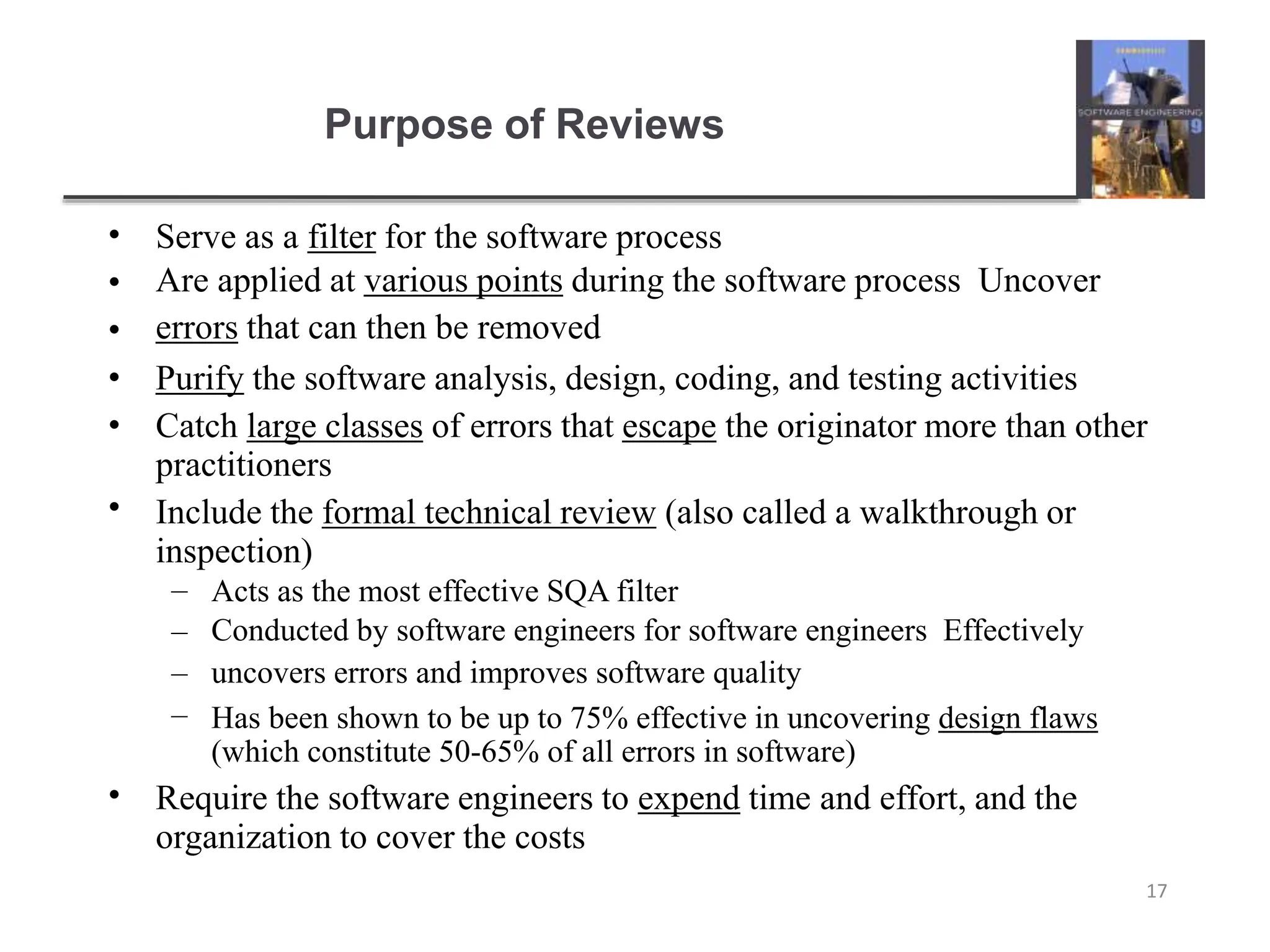 Purpose of Reviews
17
•
•
•
•
•
•
Serve as a filter for the software process
Are applied at various points during the software process Uncover
errors that can then be removed
Purify the software analysis, design, coding, and testing activities
Catch large classes of errors that escape the originator more than other
practitioners
Include the formal technical review (also called a walkthrough or
inspection)
–
–
–
–
Acts as the most effective SQA filter
Conducted by software engineers for software engineers Effectively
uncovers errors and improves software quality
Has been shown to be up to 75% effective in uncovering design flaws
(which constitute 50-65% of all errors in software)
• Require the software engineers to expend time and effort, and the
organization to cover the costs
 