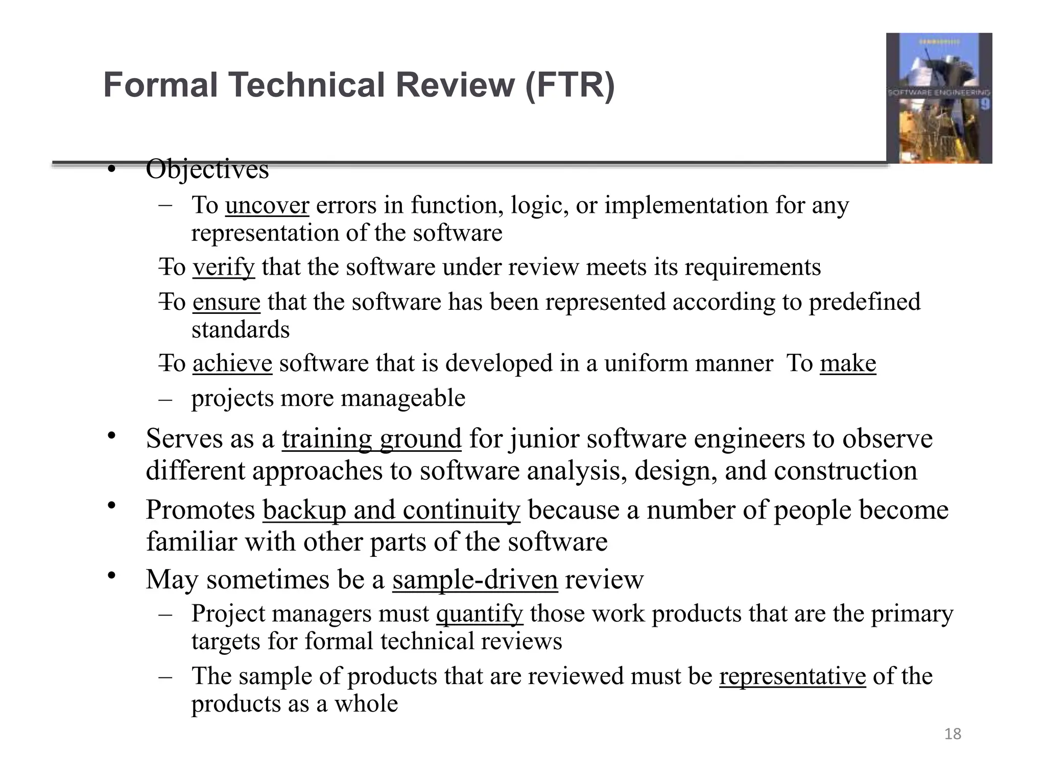 Formal Technical Review (FTR)
18
• Objectives
–
–
–
–
– To uncover errors in function, logic, or implementation for any
representation of the software
To verify that the software under review meets its requirements
To ensure that the software has been represented according to predefined
standards
To achieve software that is developed in a uniform manner To make
projects more manageable
•
•
•
Serves as a training ground for junior software engineers to observe
different approaches to software analysis, design, and construction
Promotes backup and continuity because a number of people become
familiar with other parts of the software
May sometimes be a sample-driven review
– Project managers must quantify those work products that are the primary
targets for formal technical reviews
– The sample of products that are reviewed must be representative of the
products as a whole
 