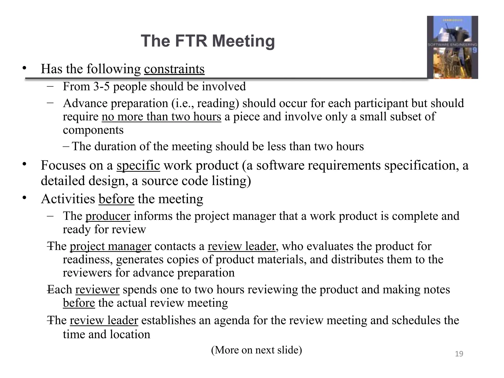 The FTR Meeting
(More on next slide) 19
• Has the following constraints
–
–
From 3-5 people should be involved
Advance preparation (i.e., reading) should occur for each participant but should
require no more than two hours a piece and involve only a small subset of
components
– The duration of the meeting should be less than two hours
•
•
Focuses on a specific work product (a software requirements specification, a
detailed design, a source code listing)
Activities before the meeting
–
–
–
– The producer informs the project manager that a work product is complete and
ready for review
The project manager contacts a review leader, who evaluates the product for
readiness, generates copies of product materials, and distributes them to the
reviewers for advance preparation
Each reviewer spends one to two hours reviewing the product and making notes
before the actual review meeting
The review leader establishes an agenda for the review meeting and schedules the
time and location
 