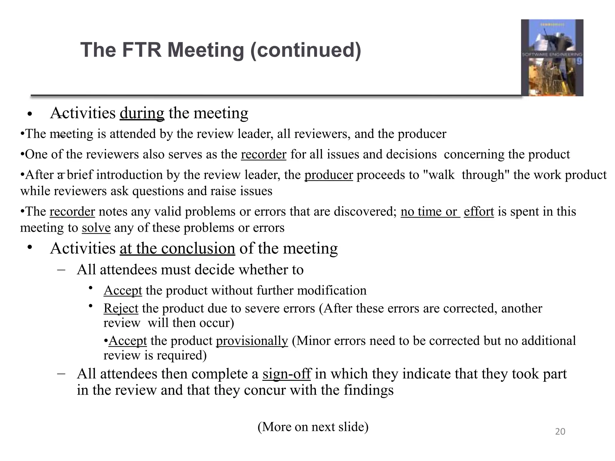 The FTR Meeting (continued)
(More on next slide) 20
• Activities during the meeting
–
–
–
•The meeting is attended by the review leader, all reviewers, and the producer
•One of the reviewers also serves as the recorder for all issues and decisions concerning the product
•After a brief introduction by the review leader, the producer proceeds to "walk through" the work product
while reviewers ask questions and raise issues
•The recorder notes any valid problems or errors that are discovered; no time or effort is spent in this
meeting to solve any of these problems or errors
• Activities at the conclusion of the meeting
– All attendees must decide whether to
•
•
Accept the product without further modification
Reject the product due to severe errors (After these errors are corrected, another
review will then occur)
•Accept the product provisionally (Minor errors need to be corrected but no additional
review is required)
– All attendees then complete a sign-off in which they indicate that they took part
in the review and that they concur with the findings
 