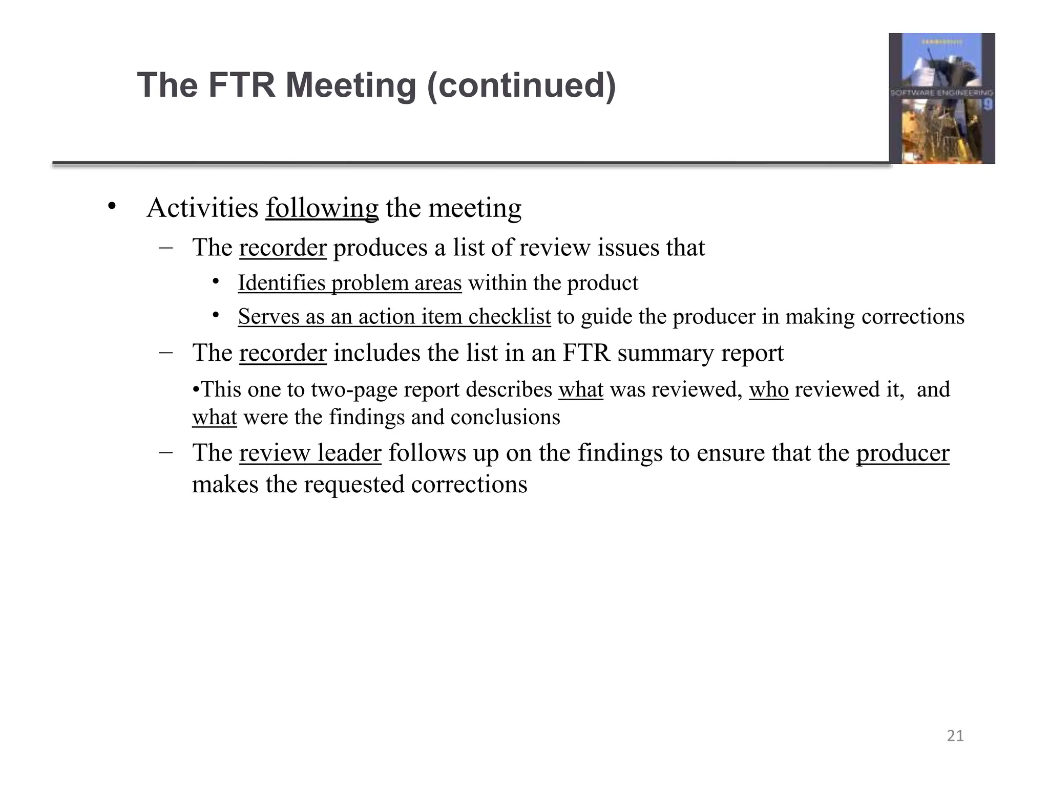 The FTR Meeting (continued)
21
• Activities following the meeting
– The recorder produces a list of review issues that
•
•
Identifies problem areas within the product
Serves as an action item checklist to guide the producer in making corrections
–
–
The recorder includes the list in an FTR summary report
•This one to two-page report describes what was reviewed, who reviewed it, and
what were the findings and conclusions
The review leader follows up on the findings to ensure that the producer
makes the requested corrections
 