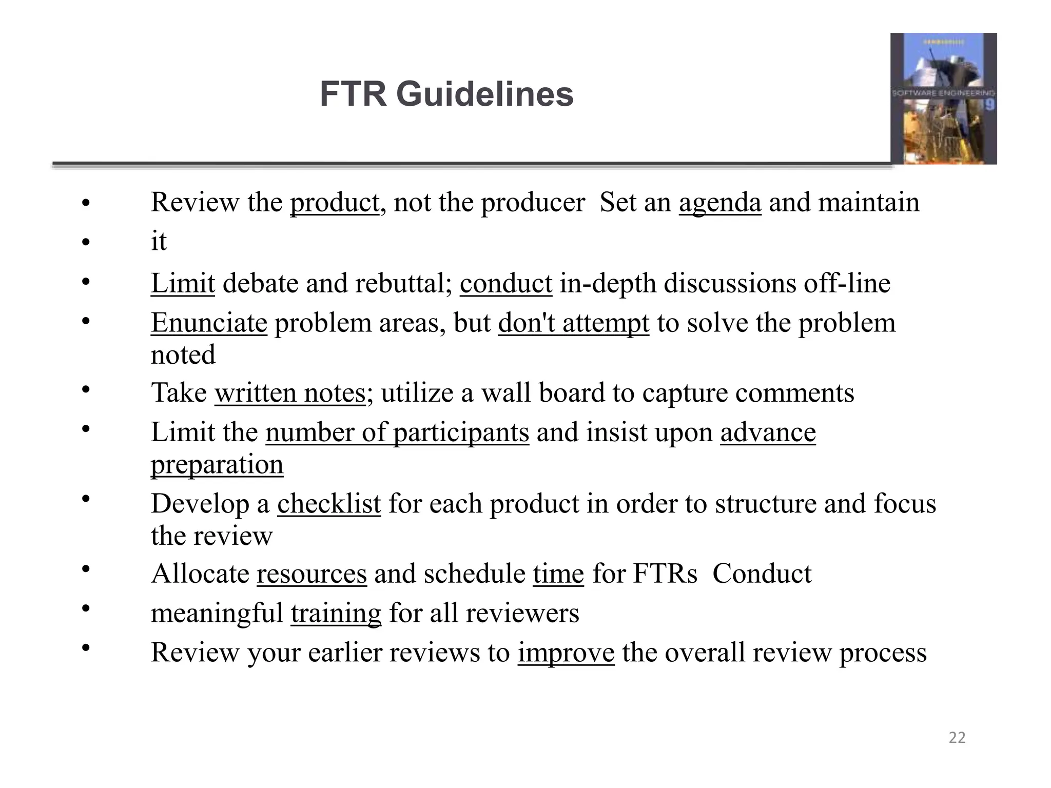 FTR Guidelines
22
•
•
•
•
•
•
•
•
•
•
Review the product, not the producer Set an agenda and maintain
it
Limit debate and rebuttal; conduct in-depth discussions off-line
Enunciate problem areas, but don't attempt to solve the problem
noted
Take written notes; utilize a wall board to capture comments
Limit the number of participants and insist upon advance
preparation
Develop a checklist for each product in order to structure and focus
the review
Allocate resources and schedule time for FTRs Conduct
meaningful training for all reviewers
Review your earlier reviews to improve the overall review process
 