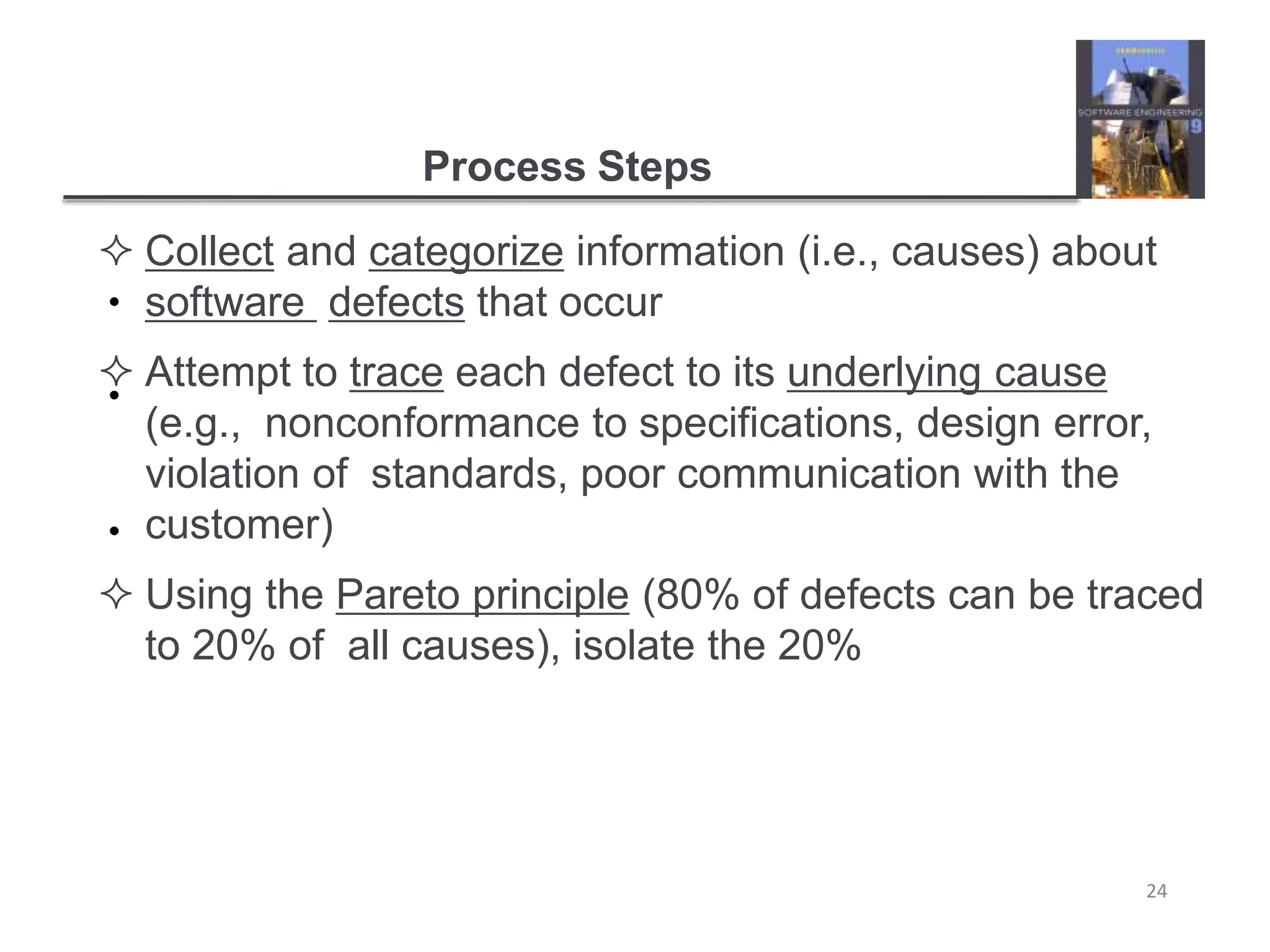 Process Steps
24
•
•
•
 Collect and categorize information (i.e., causes) about
software defects that occur
 Attempt to trace each defect to its underlying cause
(e.g., nonconformance to specifications, design error,
violation of standards, poor communication with the
customer)
 Using the Pareto principle (80% of defects can be traced
to 20% of all causes), isolate the 20%
 