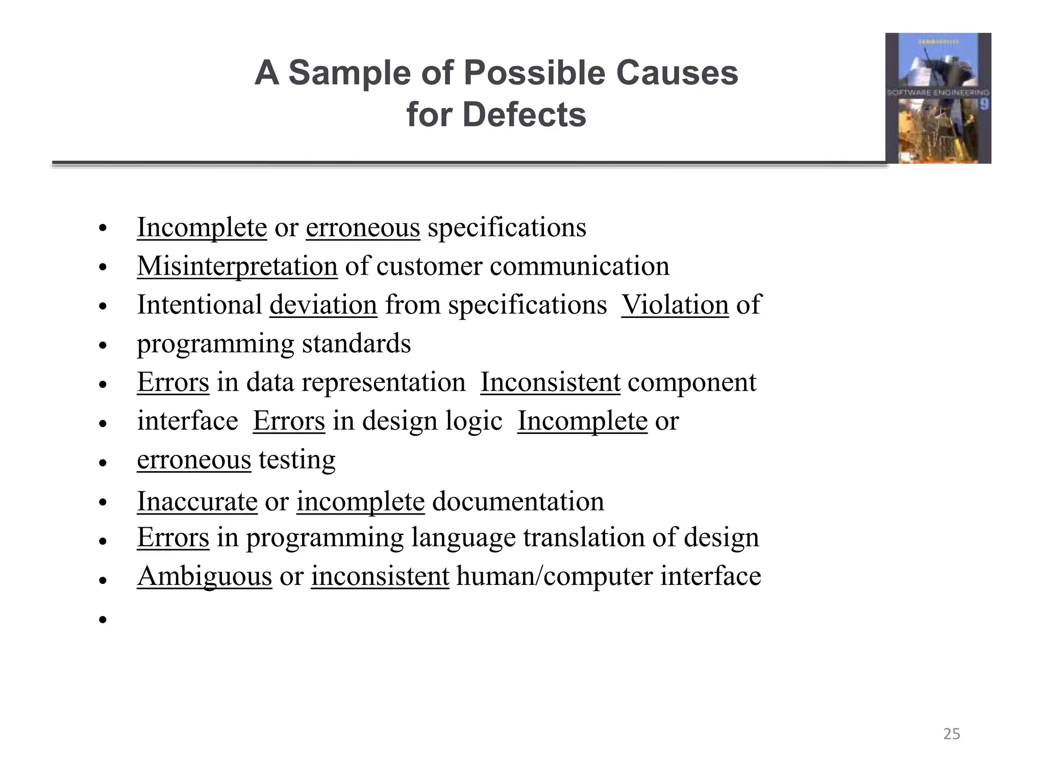 A Sample of Possible Causes
for Defects
25
•
•
•
•
•
•
•
•
•
•
•
Incomplete or erroneous specifications
Misinterpretation of customer communication
Intentional deviation from specifications Violation of
programming standards
Errors in data representation Inconsistent component
interface Errors in design logic Incomplete or
erroneous testing
Inaccurate or incomplete documentation
Errors in programming language translation of design
Ambiguous or inconsistent human/computer interface
 