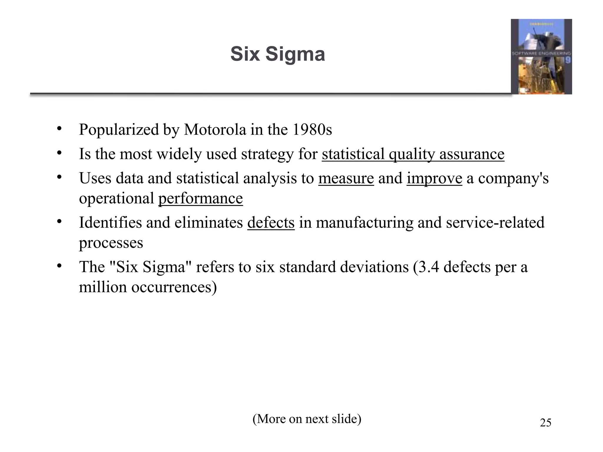 25
Six Sigma
•
•
•
•
•
Popularized by Motorola in the 1980s
Is the most widely used strategy for statistical quality assurance
Uses data and statistical analysis to measure and improve a company's
operational performance
Identifies and eliminates defects in manufacturing and service-related
processes
The "Six Sigma" refers to six standard deviations (3.4 defects per a
million occurrences)
(More on next slide)
 