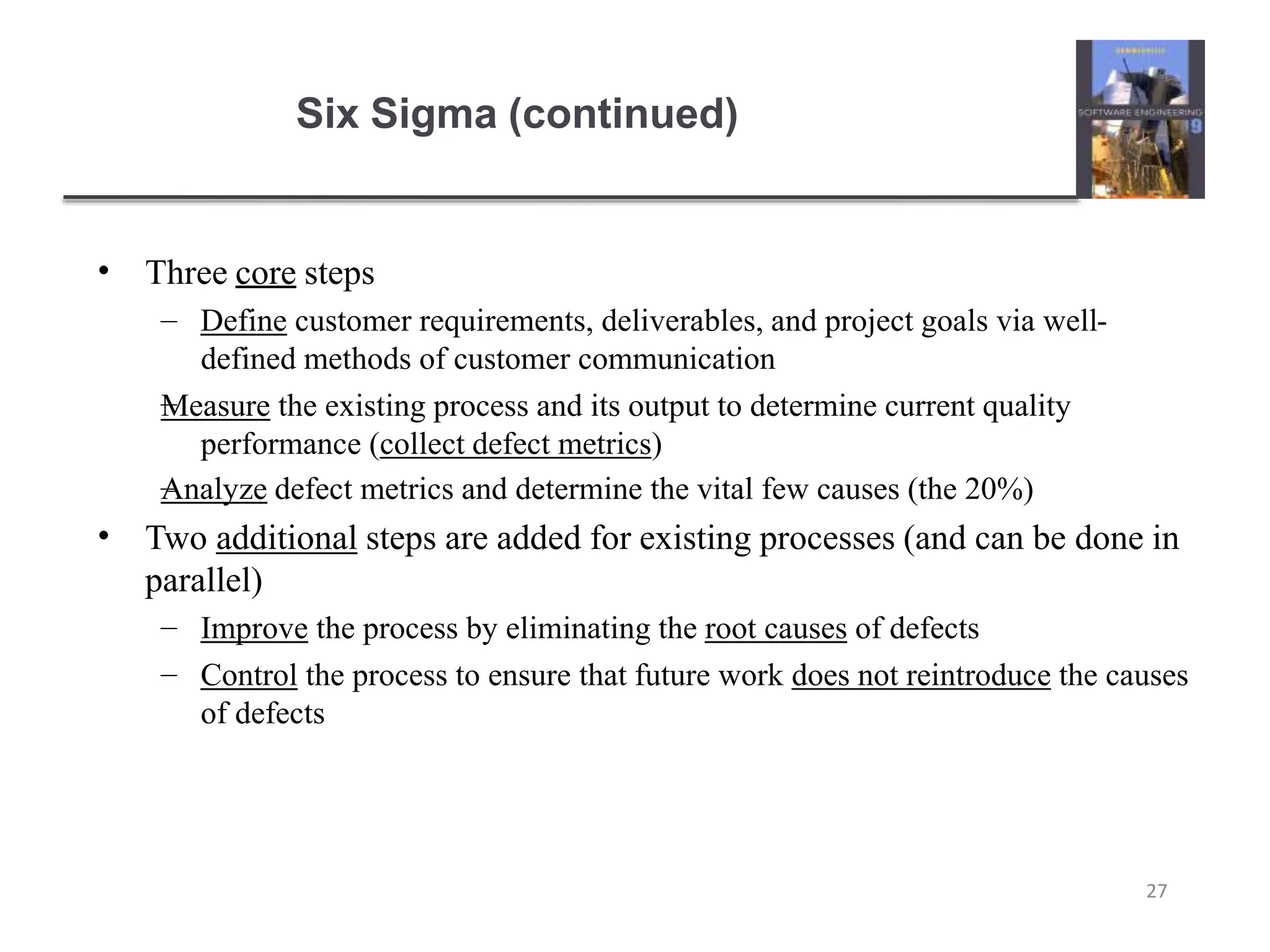 Six Sigma (continued)
27
• Three core steps
–
–
– Define customer requirements, deliverables, and project goals via well-
defined methods of customer communication
Measure the existing process and its output to determine current quality
performance (collect defect metrics)
Analyze defect metrics and determine the vital few causes (the 20%)
• Two additional steps are added for existing processes (and can be done in
parallel)
–
–
Improve the process by eliminating the root causes of defects
Control the process to ensure that future work does not reintroduce the causes
of defects
 