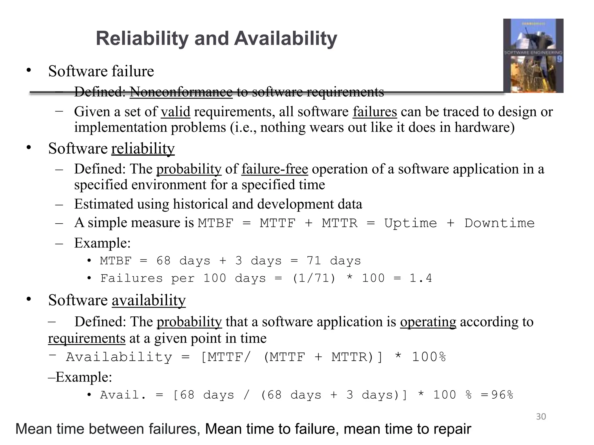 Reliability and Availability
30
• Software failure
–
–
Defined: Nonconformance to software requirements
Given a set of valid requirements, all software failures can be traced to design or
implementation problems (i.e., nothing wears out like it does in hardware)
• Software reliability
– Defined: The probability of failure-free operation of a software application in a
specified environment for a specified time
– Estimated using historical and development data
– A simple measure is MTBF = MTTF + MTTR = Uptime + Downtime
– Example:
• MTBF = 68 days + 3 days = 71 days
• Failures per 100 days = (1/71) * 100 = 1.4
• Software availability
– Defined: The probability that a software application is operating according to
requirements at a given point in time
– Availability = [MTTF/ (MTTF + MTTR)] * 100%
–Example:
• Avail. = [68 days / (68 days + 3 days)] * 100 % =96%
Mean time between failures, Mean time to failure, mean time to repair
 
