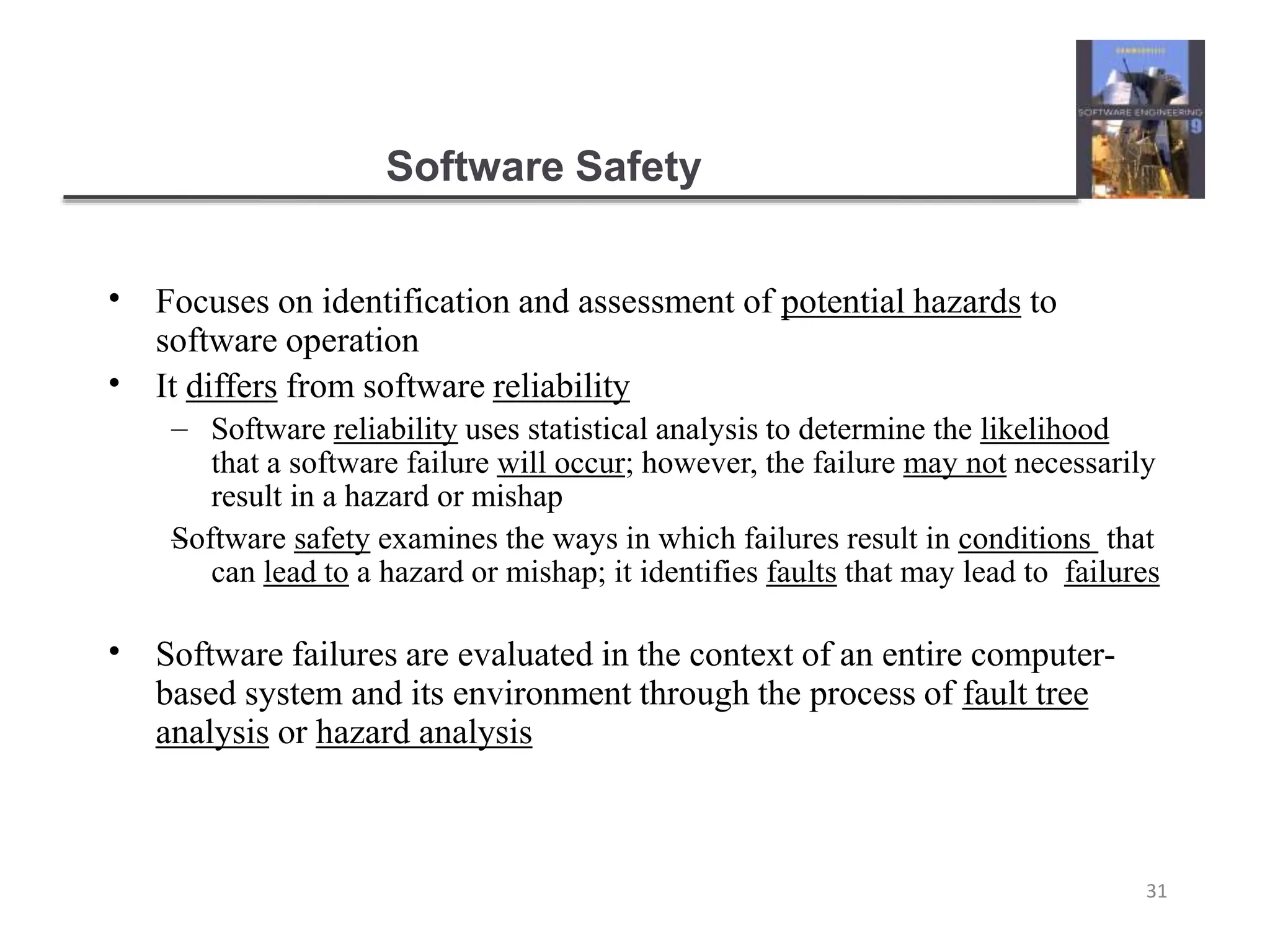 Software Safety
31
•
•
Focuses on identification and assessment of potential hazards to
software operation
It differs from software reliability
–
– Software reliability uses statistical analysis to determine the likelihood
that a software failure will occur; however, the failure may not necessarily
result in a hazard or mishap
Software safety examines the ways in which failures result in conditions that
can lead to a hazard or mishap; it identifies faults that may lead to failures
• Software failures are evaluated in the context of an entire computer-
based system and its environment through the process of fault tree
analysis or hazard analysis
 