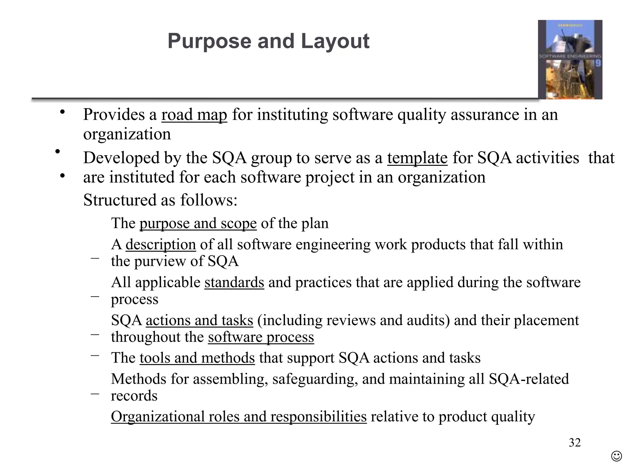 Purpose and Layout
•
•
•
Provides a road map for instituting software quality assurance in an
organization
Developed by the SQA group to serve as a template for SQA activities that
are instituted for each software project in an organization
Structured as follows:
–
–
–
–
–
The purpose and scope of the plan
A description of all software engineering work products that fall within
the purview of SQA
All applicable standards and practices that are applied during the software
process
SQA actions and tasks (including reviews and audits) and their placement
throughout the software process
The tools and methods that support SQA actions and tasks
Methods for assembling, safeguarding, and maintaining all SQA-related
records
Organizational roles and responsibilities relative to product quality
32

 
