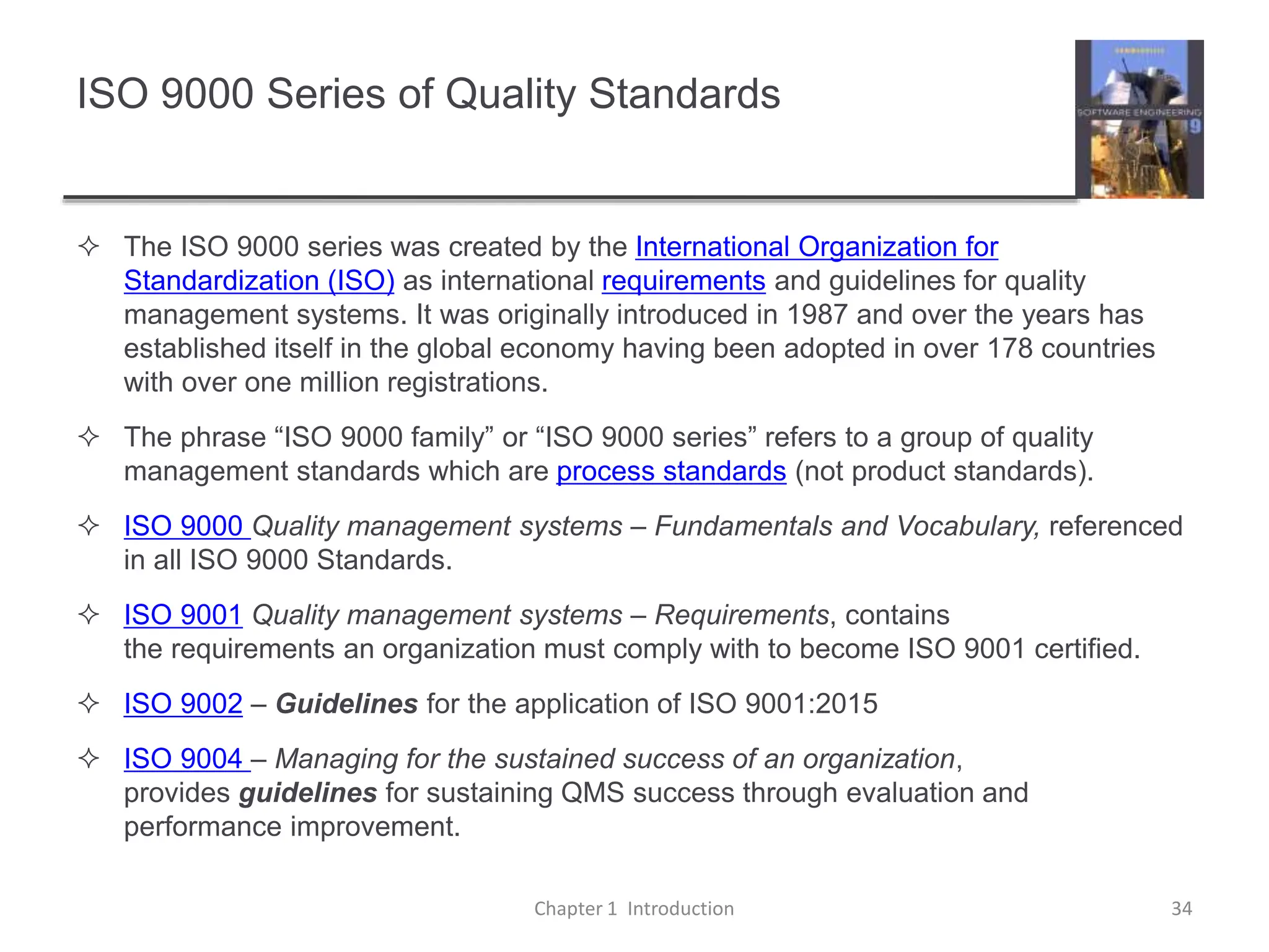 ISO 9000 Series of Quality Standards
 The ISO 9000 series was created by the International Organization for
Standardization (ISO) as international requirements and guidelines for quality
management systems. It was originally introduced in 1987 and over the years has
established itself in the global economy having been adopted in over 178 countries
with over one million registrations.
 The phrase “ISO 9000 family” or “ISO 9000 series” refers to a group of quality
management standards which are process standards (not product standards).
 ISO 9000 Quality management systems – Fundamentals and Vocabulary, referenced
in all ISO 9000 Standards.
 ISO 9001 Quality management systems – Requirements, contains
the requirements an organization must comply with to become ISO 9001 certified.
 ISO 9002 – Guidelines for the application of ISO 9001:2015
 ISO 9004 – Managing for the sustained success of an organization,
provides guidelines for sustaining QMS success through evaluation and
performance improvement.
Chapter 1 Introduction 34
 