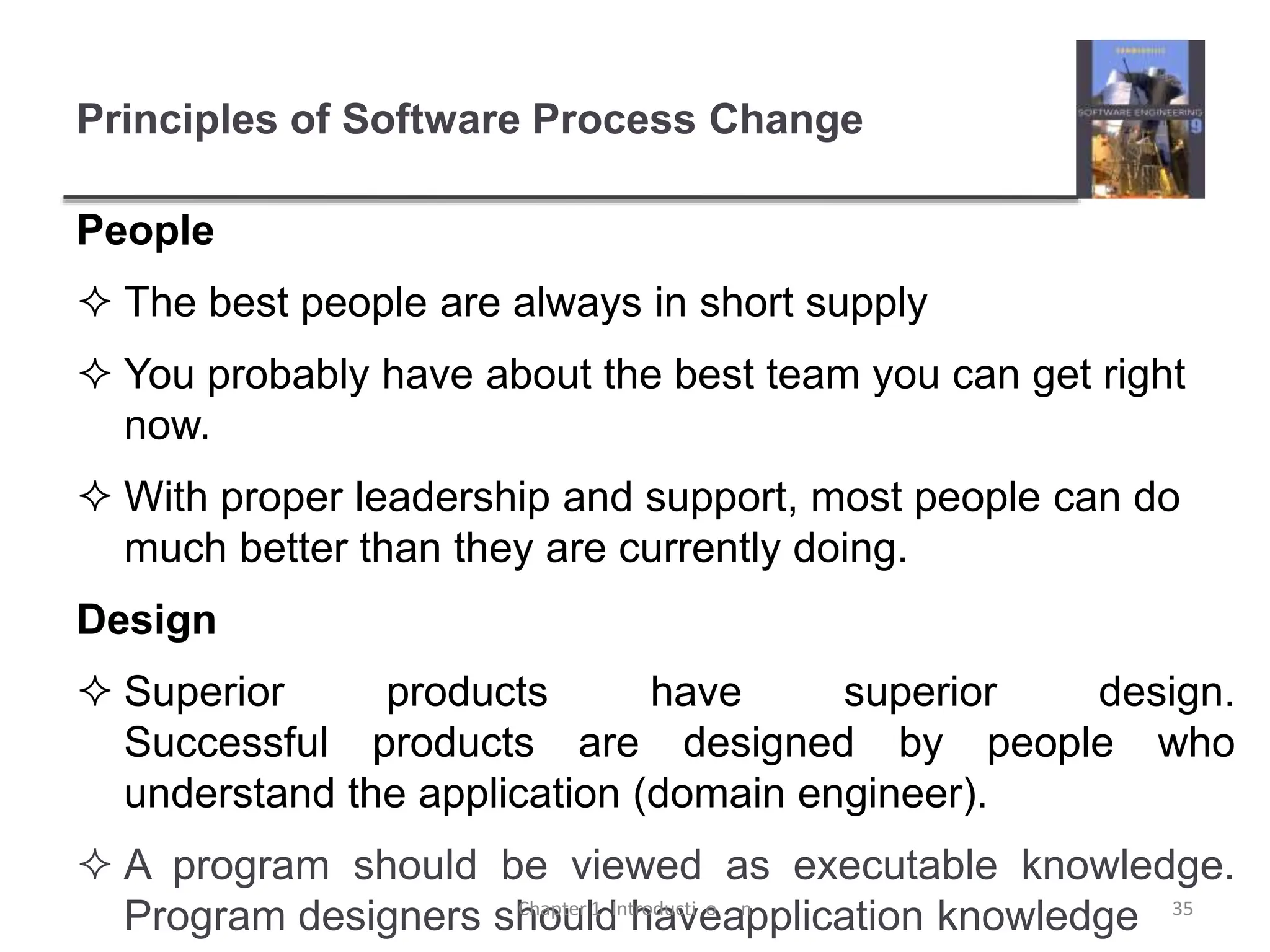 Principles of Software Process Change
People
 The best people are always in short supply
 You probably have about the best team you can get right
now.
 With proper leadership and support, most people can do
much better than they are currently doing.
Design
 Superior products have superior design.
Successful products are designed by people who
understand the application (domain engineer).
 A program should be viewed as executable knowledge.
Program designers should haveapplication knowledge
Chapter 1 Introducti o n 35
 