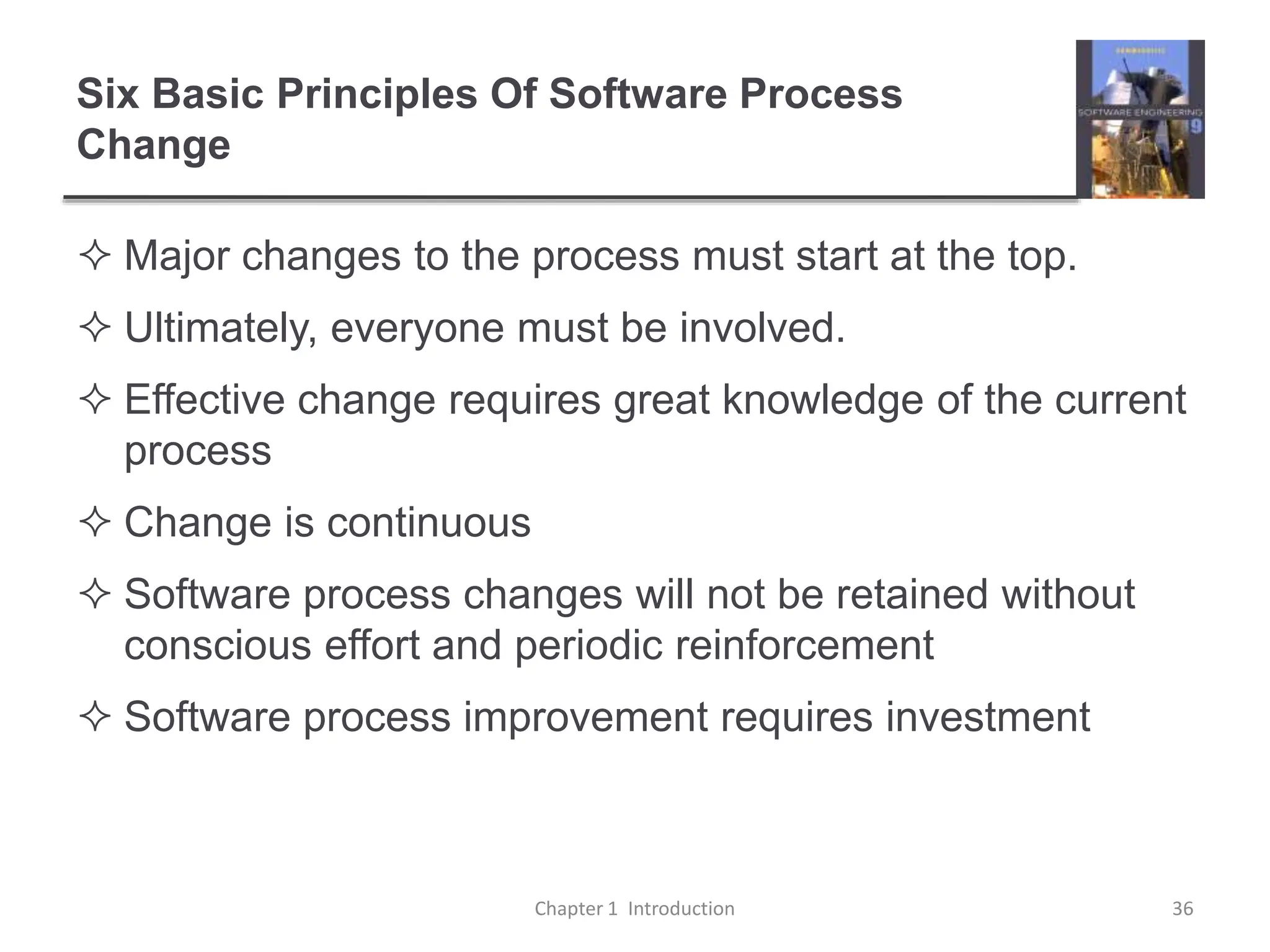 Six Basic Principles Of Software Process
Change
 Major changes to the process must start at the top.
 Ultimately, everyone must be involved.
 Effective change requires great knowledge of the current
process
 Change is continuous
 Software process changes will not be retained without
conscious effort and periodic reinforcement
 Software process improvement requires investment
Chapter 1 Introduction 36
 
