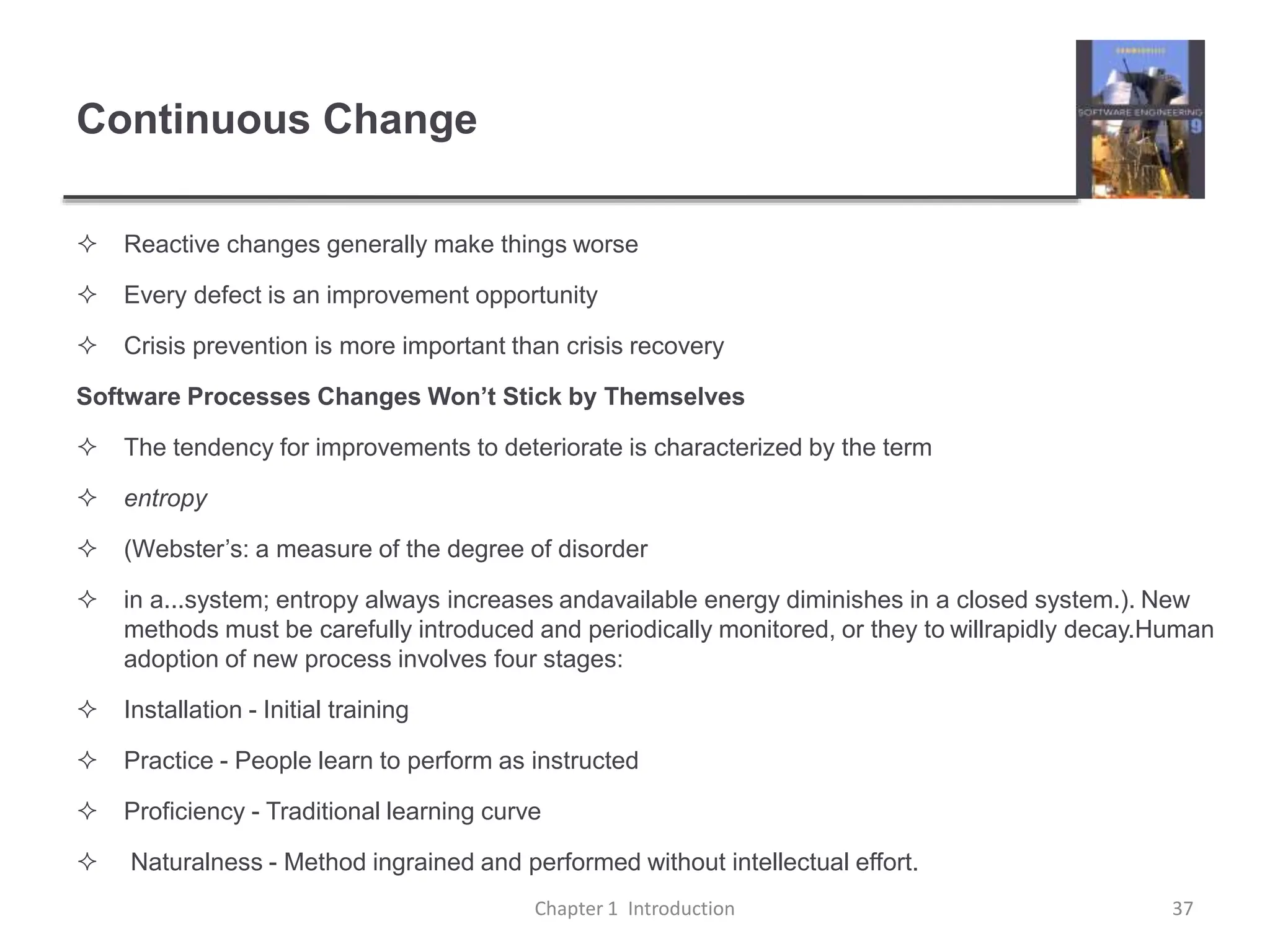 Continuous Change
 Reactive changes generally make things worse
 Every defect is an improvement opportunity
 Crisis prevention is more important than crisis recovery
Software Processes Changes Won’t Stick by Themselves
 The tendency for improvements to deteriorate is characterized by the term
 entropy
 (Webster’s: a measure of the degree of disorder
 in a...system; entropy always increases andavailable energy diminishes in a closed system.). New
methods must be carefully introduced and periodically monitored, or they to willrapidly decay.Human
adoption of new process involves four stages:
 Installation - Initial training
 Practice - People learn to perform as instructed
 Proficiency - Traditional learning curve
 Naturalness - Method ingrained and performed without intellectual effort.
Chapter 1 Introduction 37
 