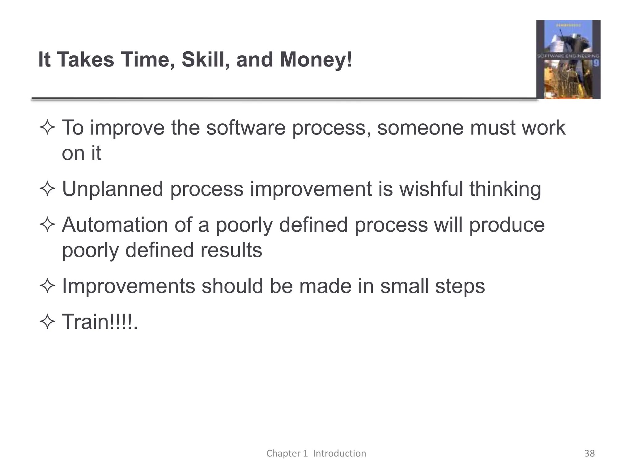 It Takes Time, Skill, and Money!
 To improve the software process, someone must work
on it
 Unplanned process improvement is wishful thinking
 Automation of a poorly defined process will produce
poorly defined results
 Improvements should be made in small steps
 Train!!!!.
Chapter 1 Introduction 38
 