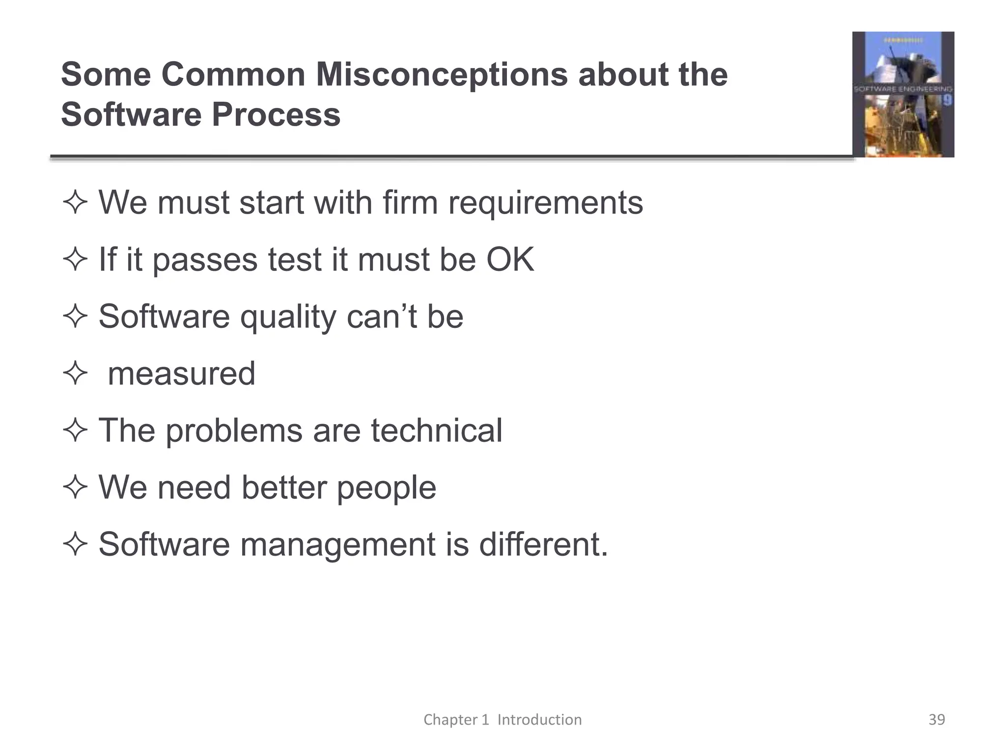 Some Common Misconceptions about the
Software Process
 We must start with firm requirements
 If it passes test it must be OK
 Software quality can’t be
 measured
 The problems are technical
 We need better people
 Software management is different.
Chapter 1 Introduction 39
 