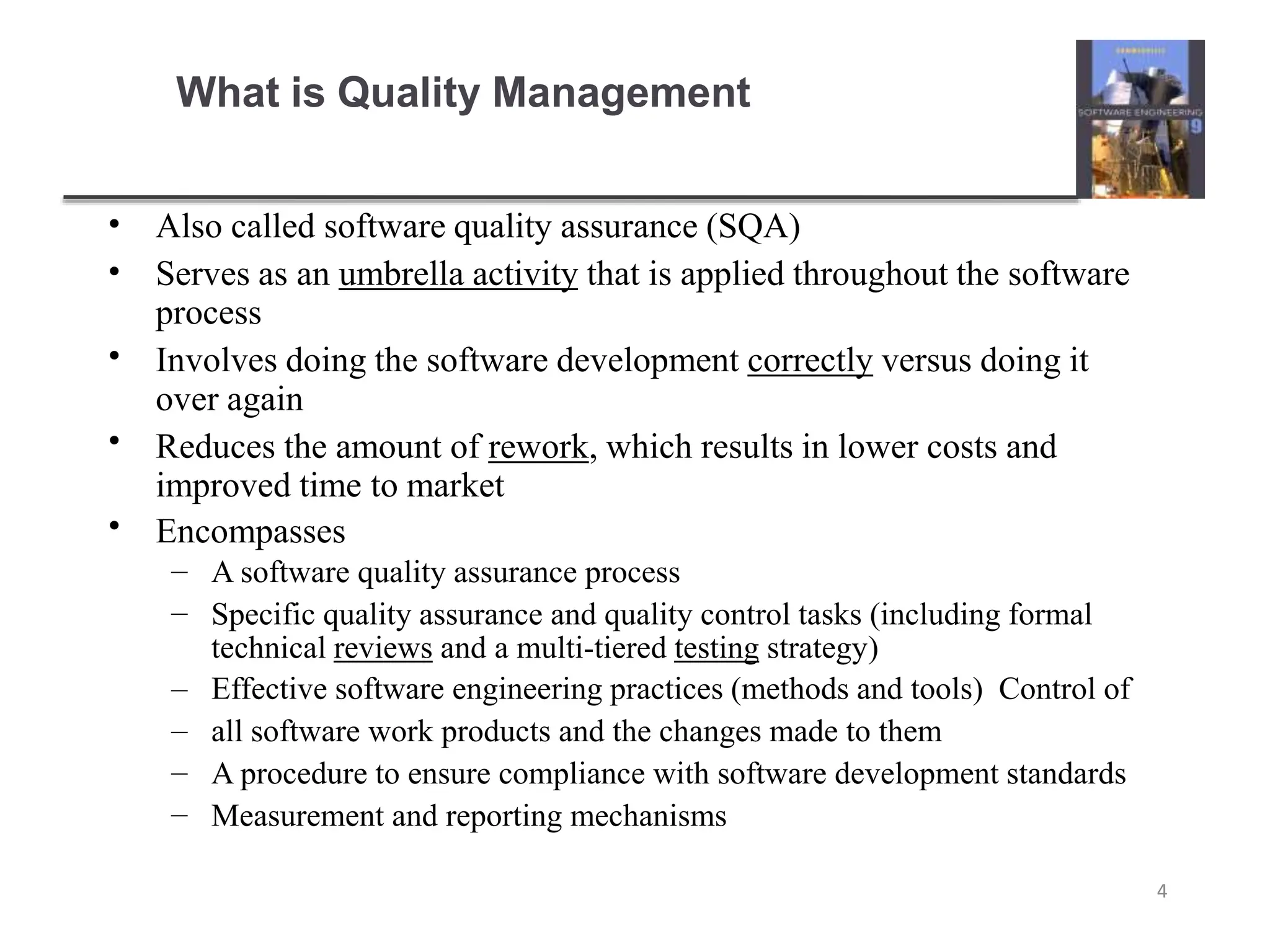 What is Quality Management
4
•
•
•
•
•
Also called software quality assurance (SQA)
Serves as an umbrella activity that is applied throughout the software
process
Involves doing the software development correctly versus doing it
over again
Reduces the amount of rework, which results in lower costs and
improved time to market
Encompasses
–
–
–
–
–
–
A software quality assurance process
Specific quality assurance and quality control tasks (including formal
technical reviews and a multi-tiered testing strategy)
Effective software engineering practices (methods and tools) Control of
all software work products and the changes made to them
A procedure to ensure compliance with software development standards
Measurement and reporting mechanisms
 
