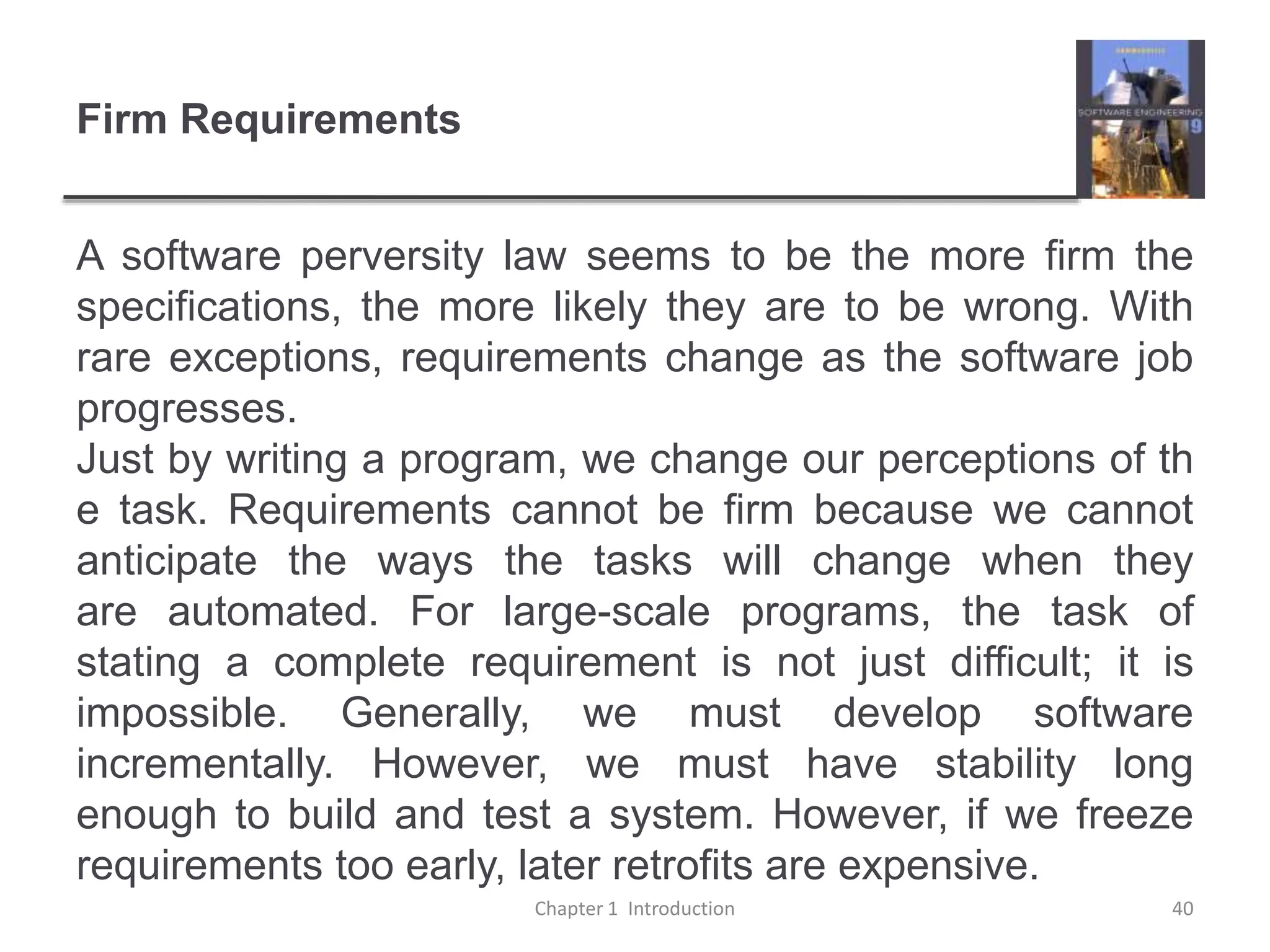 Firm Requirements
A software perversity law seems to be the more firm the
specifications, the more likely they are to be wrong. With
rare exceptions, requirements change as the software job
progresses.
Just by writing a program, we change our perceptions of th
e task. Requirements cannot be firm because we cannot
anticipate the ways the tasks will change when they
are automated. For large-scale programs, the task of
stating a complete requirement is not just difficult; it is
impossible. Generally, we must develop software
incrementally. However, we must have stability long
enough to build and test a system. However, if we freeze
requirements too early, later retrofits are expensive.
Chapter 1 Introduction 40
 