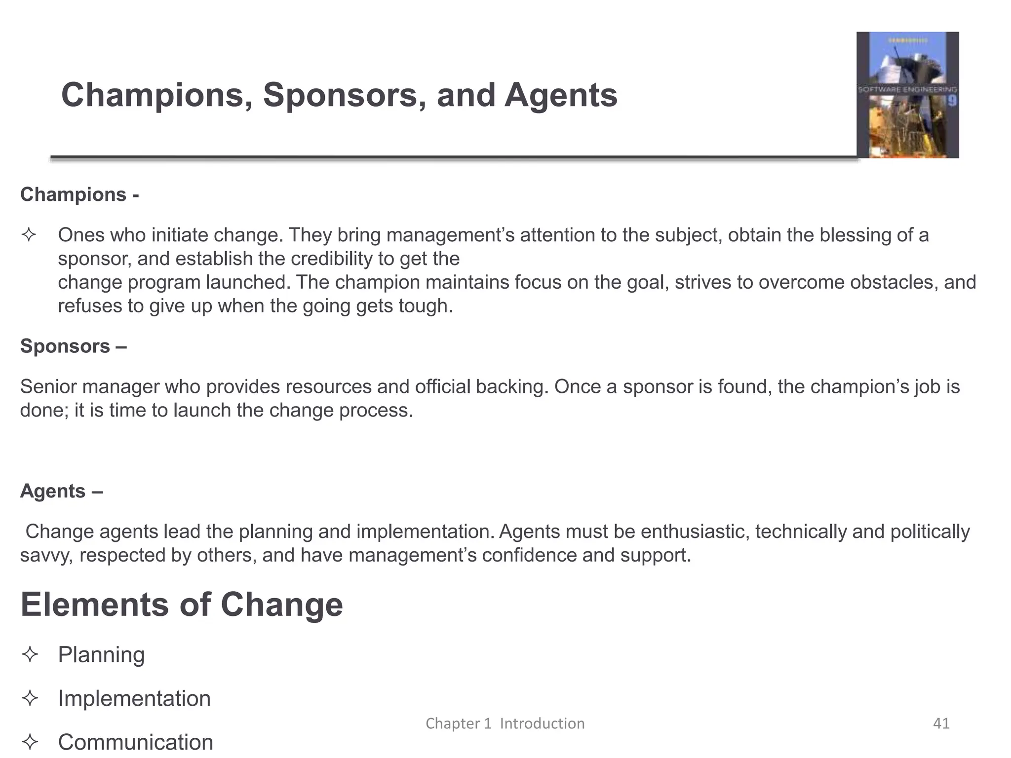 Champions, Sponsors, and Agents
Champions -
 Ones who initiate change. They bring management’s attention to the subject, obtain the blessing of a
sponsor, and establish the credibility to get the
change program launched. The champion maintains focus on the goal, strives to overcome obstacles, and
refuses to give up when the going gets tough.
Sponsors –
Senior manager who provides resources and official backing. Once a sponsor is found, the champion’s job is
done; it is time to launch the change process.
Agents –
Change agents lead the planning and implementation. Agents must be enthusiastic, technically and politically
savvy, respected by others, and have management’s confidence and support.
Elements of Change
 Planning
 Implementation
 Communication
Chapter 1 Introduction 41
 