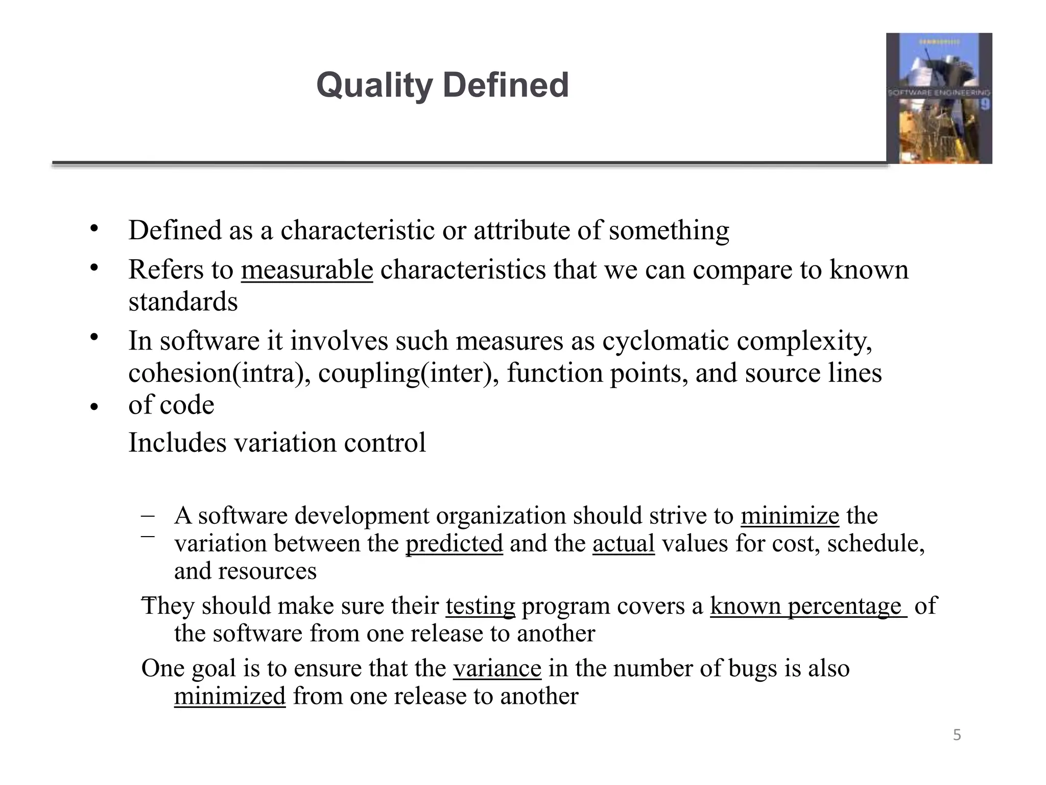 Quality Defined
5
•
•
•
•
Defined as a characteristic or attribute of something
Refers to measurable characteristics that we can compare to known
standards
In software it involves such measures as cyclomatic complexity,
cohesion(intra), coupling(inter), function points, and source lines
of code
Includes variation control
–
–
– A software development organization should strive to minimize the
variation between the predicted and the actual values for cost, schedule,
and resources
They should make sure their testing program covers a known percentage of
the software from one release to another
One goal is to ensure that the variance in the number of bugs is also
minimized from one release to another
 