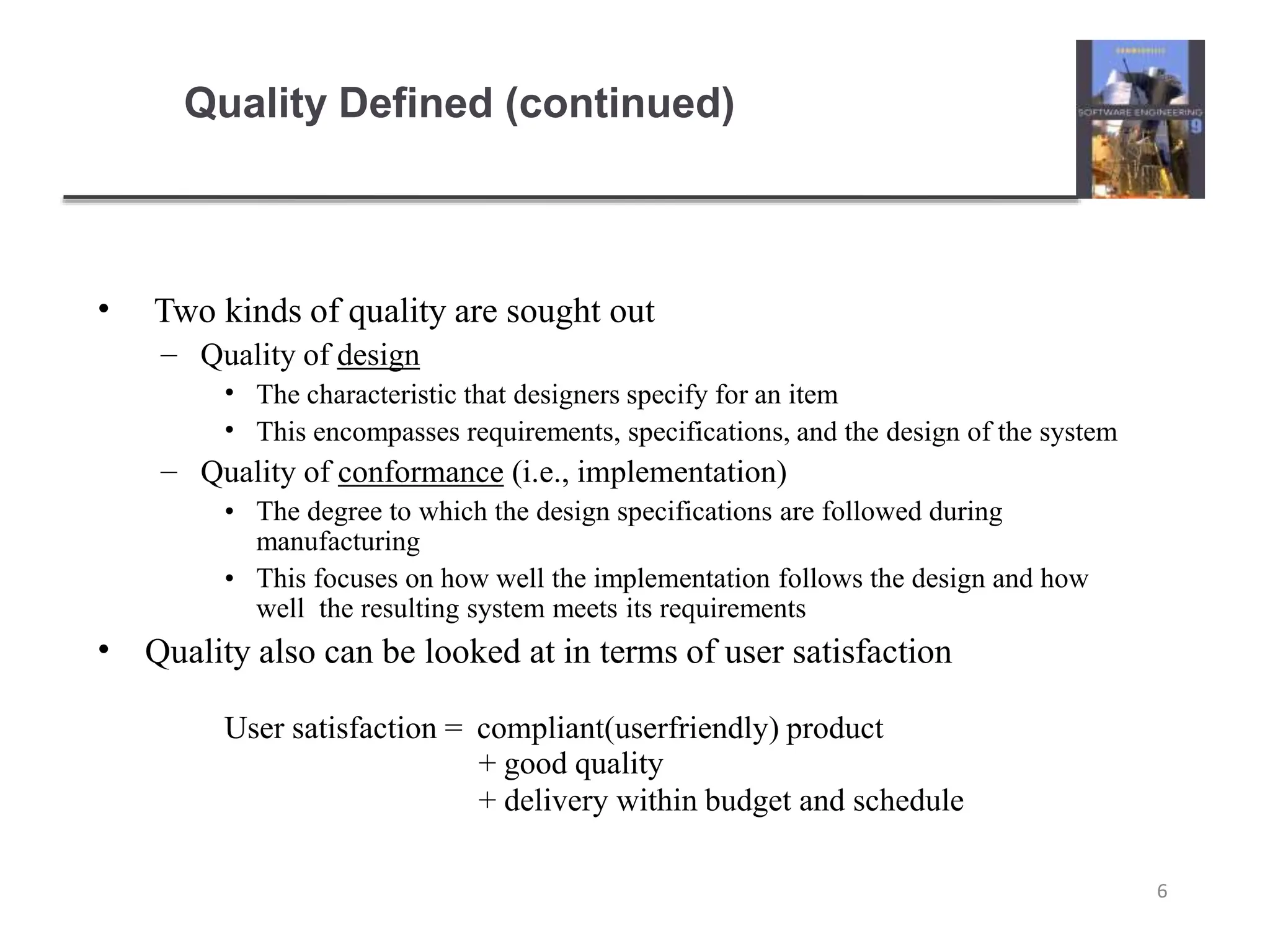 Quality Defined (continued)
6
• Two kinds of quality are sought out
– Quality of design
•
•
The characteristic that designers specify for an item
This encompasses requirements, specifications, and the design of the system
– Quality of conformance (i.e., implementation)
• The degree to which the design specifications are followed during
manufacturing
• This focuses on how well the implementation follows the design and how
well the resulting system meets its requirements
• Quality also can be looked at in terms of user satisfaction
User satisfaction = compliant(userfriendly) product
+ good quality
+ delivery within budget and schedule
 