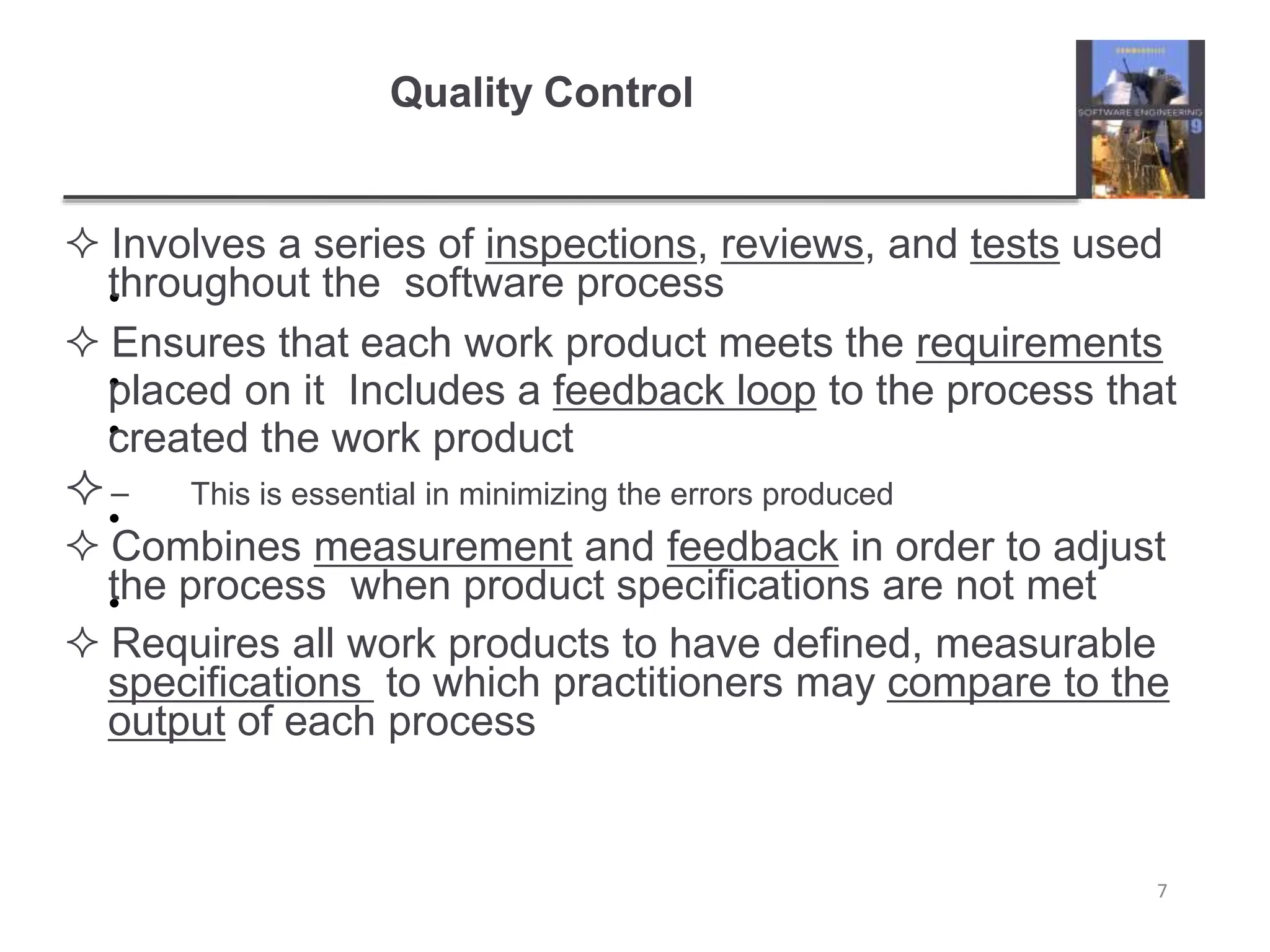 Quality Control
7
•
•
•
•
•
 Involves a series of inspections, reviews, and tests used
throughout the software process
 Ensures that each work product meets the requirements
placed on it Includes a feedback loop to the process that
created the work product
– This is essential in minimizing the errors produced
 Combines measurement and feedback in order to adjust
the process when product specifications are not met
 Requires all work products to have defined, measurable
specifications to which practitioners may compare to the
output of each process
 