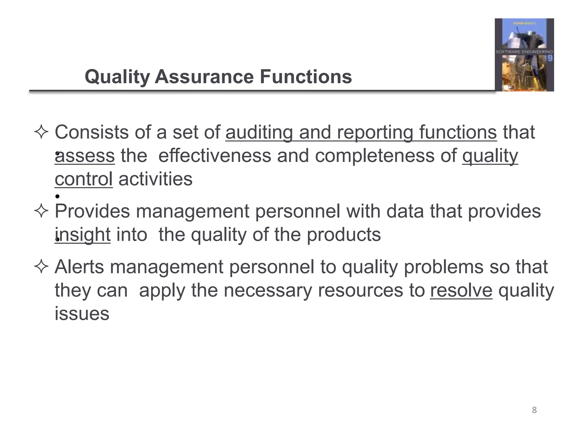 Quality Assurance Functions
8
•
•
•
 Consists of a set of auditing and reporting functions that
assess the effectiveness and completeness of quality
control activities
 Provides management personnel with data that provides
insight into the quality of the products
 Alerts management personnel to quality problems so that
they can apply the necessary resources to resolve quality
issues
 