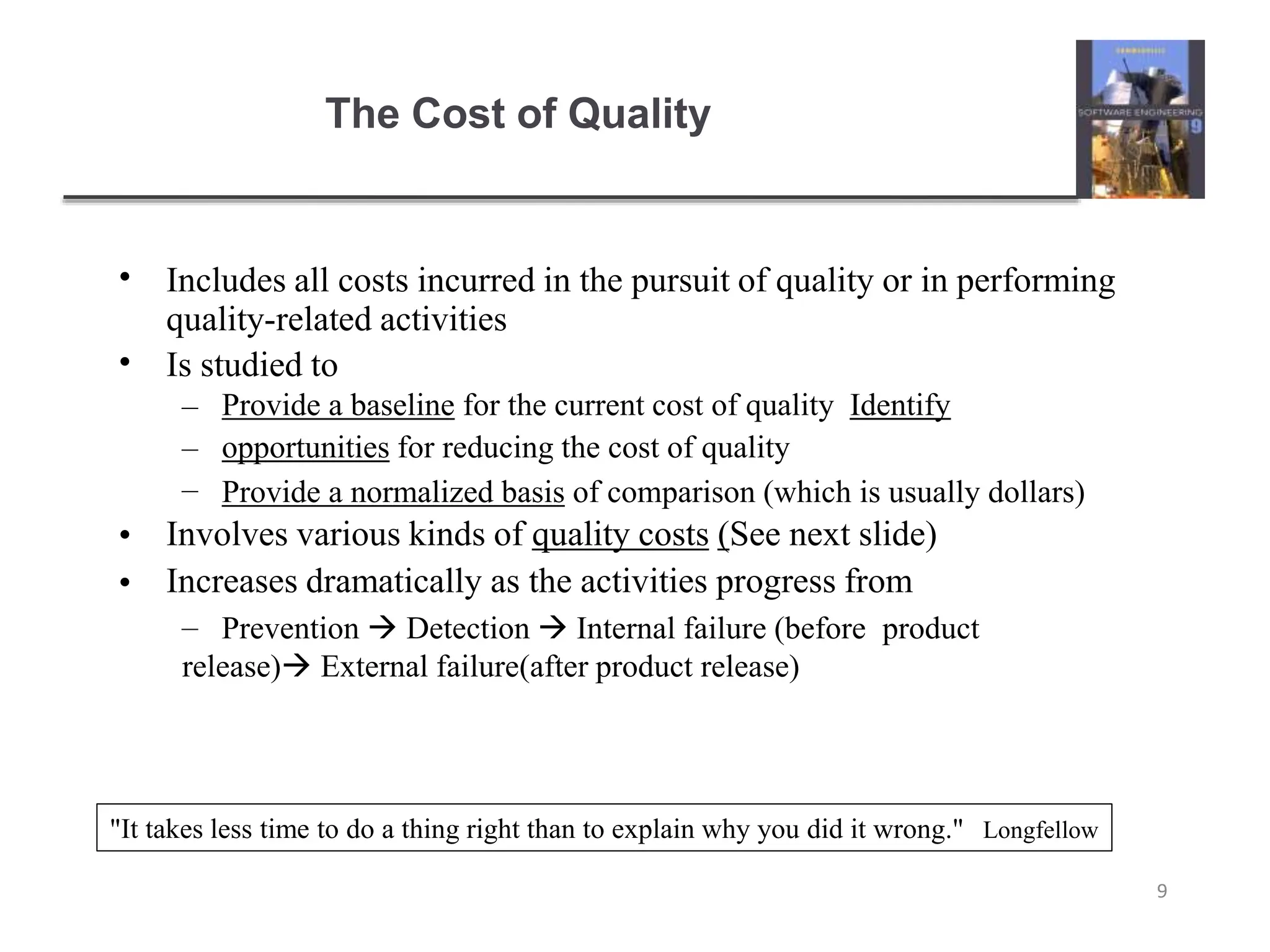 The Cost of Quality
9
•
•
Includes all costs incurred in the pursuit of quality or in performing
quality-related activities
Is studied to
–
–
–
Provide a baseline for the current cost of quality Identify
opportunities for reducing the cost of quality
Provide a normalized basis of comparison (which is usually dollars)
•
•
Involves various kinds of quality costs (See next slide)
Increases dramatically as the activities progress from
– Prevention  Detection  Internal failure (before product
release) External failure(after product release)
"It takes less time to do a thing right than to explain why you did it wrong." Longfellow
 