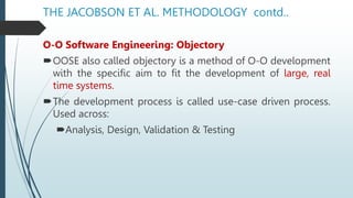 THE JACOBSON ET AL. METHODOLOGY contd..
O-O Software Engineering: Objectory
OOSE also called objectory is a method of O-O development
with the specific aim to fit the development of large, real
time systems.
The development process is called use-case driven process.
Used across:
Analysis, Design, Validation & Testing
 