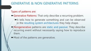 GENERATIVE & NON GENERATIVE PATTERNS
Types of patterns are:
Generative Patterns: That only describe a recurring problem.
It tells how to generate something and can be observed
in the resulting system architectures they help shape.
Nongenerative patterns are static and passive: They describe
recurring event without necessarily saying how to reproduce
them.
Most of the patterns are generative.
 