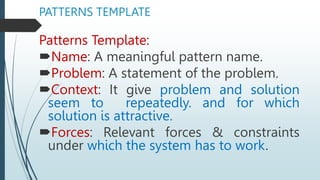 PATTERNS TEMPLATE
Patterns Template:
Name: A meaningful pattern name.
Problem: A statement of the problem.
Context: It give problem and solution
seem to repeatedly. and for which
solution is attractive.
Forces: Relevant forces & constraints
under which the system has to work.
 