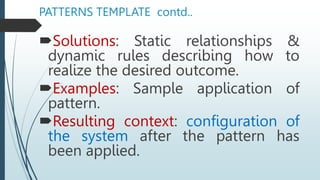 PATTERNS TEMPLATE contd..
Solutions: Static relationships &
dynamic rules describing how to
realize the desired outcome.
Examples: Sample application of
pattern.
Resulting context: configuration of
the system after the pattern has
been applied.
 