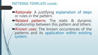 PATTERNS TEMPLATE contd..
Rationale: A justifying explanation of steps
or rules in the pattern.
Related patterns: The static & dynamic
relationship between this pattern and others.
Known uses: The known occurrences of the
patterns and its application within existing
system.
 