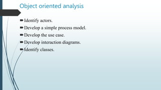 Object oriented analysis
Identify actors.
Develop a simple process model.
Develop the use case.
Develop interaction diagrams.
Identify classes.
 