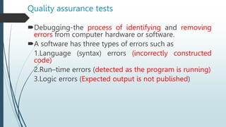 Quality assurance tests
Debugging-the process of identifying and removing
errors from computer hardware or software.
A software has three types of errors such as
1.Language (syntax) errors (incorrectly constructed
code)
2.Run–time errors (detected as the program is running)
3.Logic errors (Expected output is not published)
 