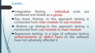 Contin…
Integration Testing - individual units are
combined and tested as a group
Top down Testing- In this approach testing is
conducted from main module to sub module.
 Bottom up testing-In this approach testing is
conducted from sub module to main module
Regression testing- is a type of software testing
(enhancements or defect fixes) to the software
have not adversely affected it
 