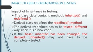 IMPACT OF OBJECT ORIENTATION ON TESTING
Impact of Inheritance in Testing:
 The base class contains methods inherited() and
redefined ()
Derived class redefines the redefined() method
The derived ::redefined has to be tested different
way since it is a new code.
If the base:: inherited has been changed, the
derived:: inherited() may not have to be
completely tested.
 