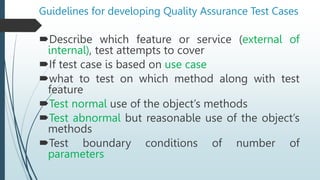Guidelines for developing Quality Assurance Test Cases
Describe which feature or service (external of
internal), test attempts to cover
If test case is based on use case
what to test on which method along with test
feature
Test normal use of the object’s methods
Test abnormal but reasonable use of the object’s
methods
Test boundary conditions of number of
parameters
 