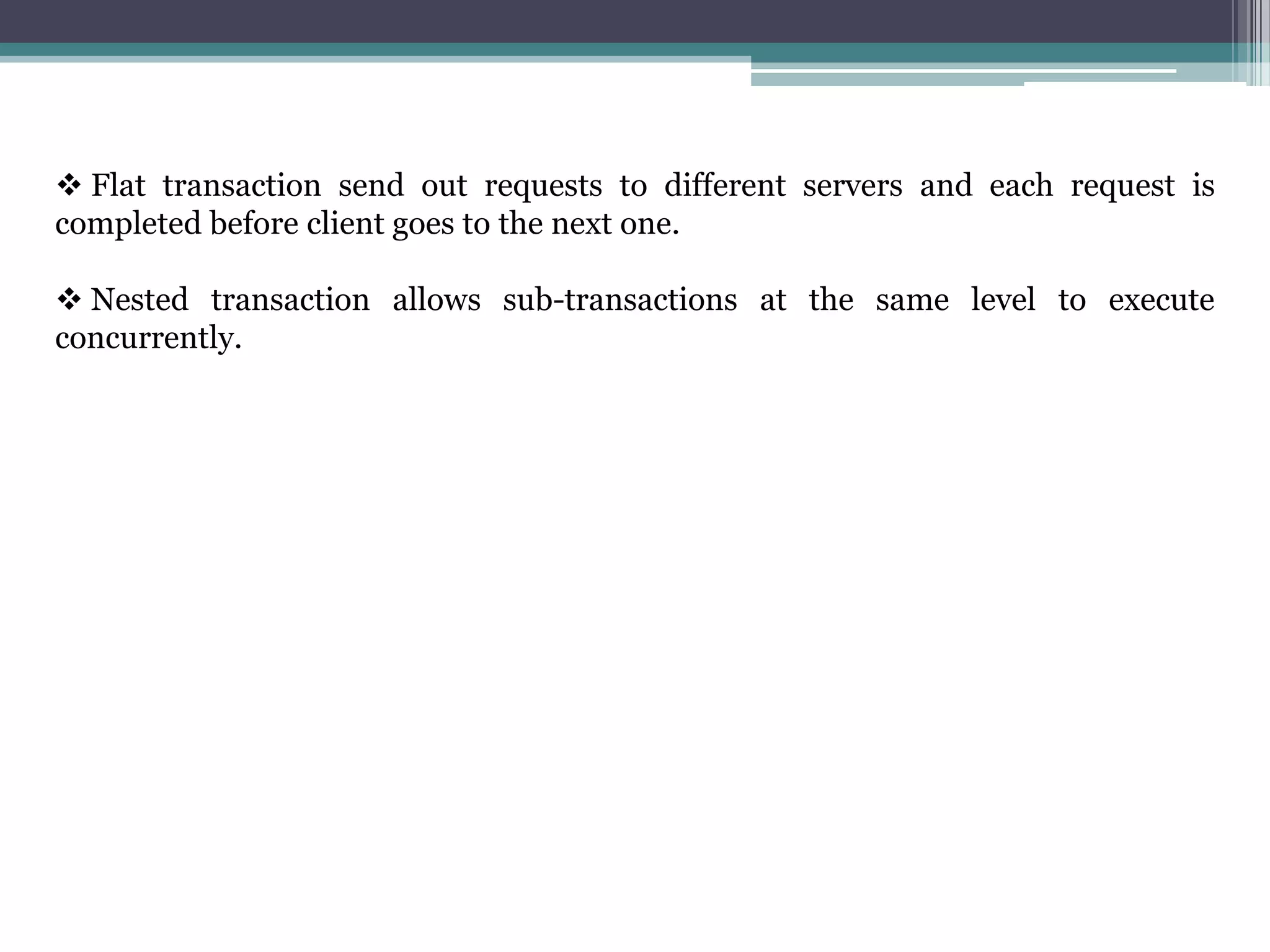  Flat transaction send out requests to different servers and each request is
completed before client goes to the next one.
 Nested transaction allows sub-transactions at the same level to execute
concurrently.
 
