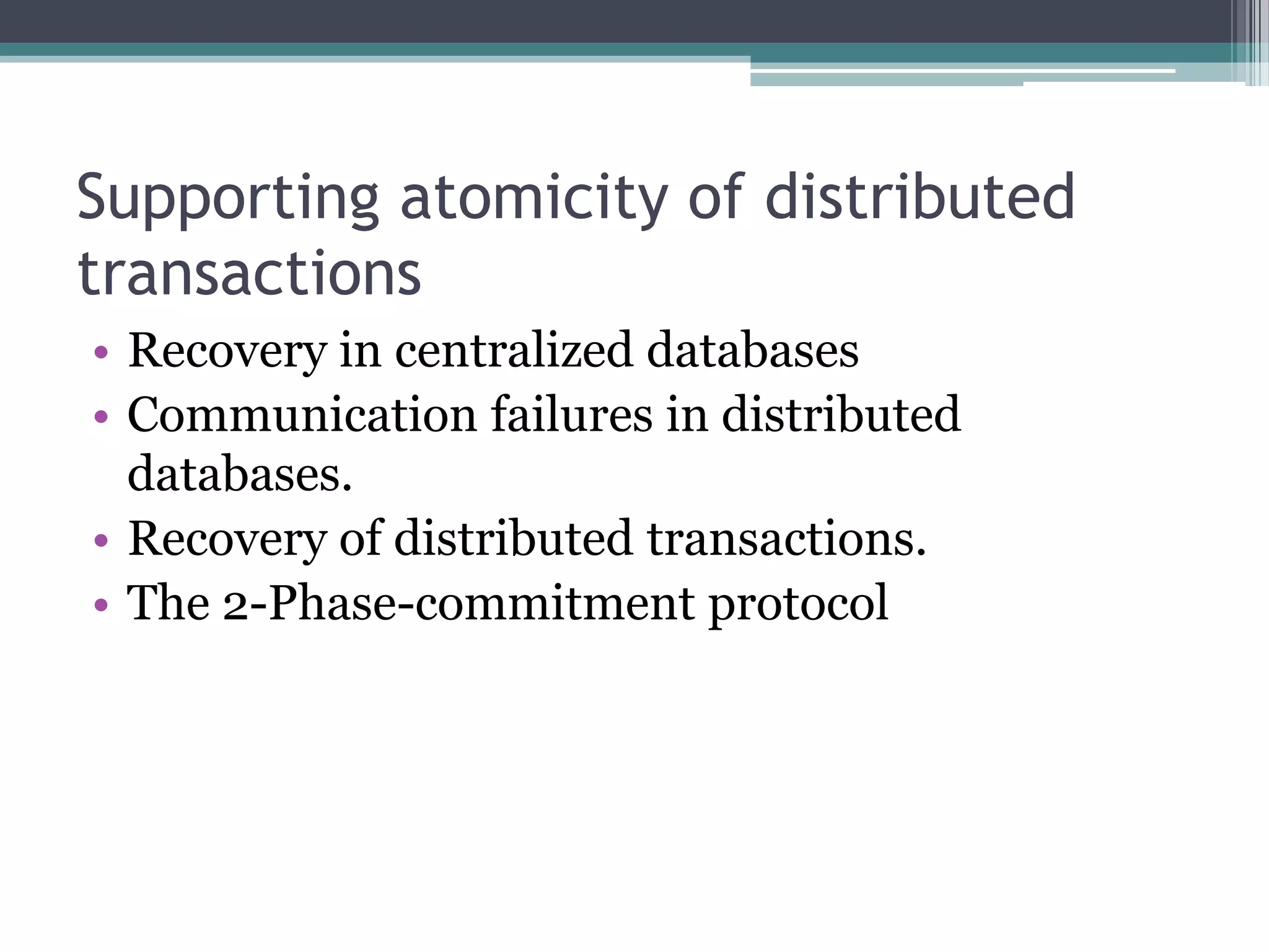 Supporting atomicity of distributed
transactions
• Recovery in centralized databases
• Communication failures in distributed
databases.
• Recovery of distributed transactions.
• The 2-Phase-commitment protocol
 
