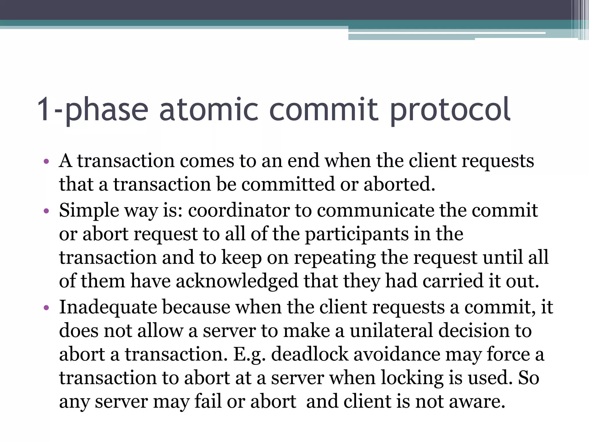 1-phase atomic commit protocol
• A transaction comes to an end when the client requests
that a transaction be committed or aborted.
• Simple way is: coordinator to communicate the commit
or abort request to all of the participants in the
transaction and to keep on repeating the request until all
of them have acknowledged that they had carried it out.
• Inadequate because when the client requests a commit, it
does not allow a server to make a unilateral decision to
abort a transaction. E.g. deadlock avoidance may force a
transaction to abort at a server when locking is used. So
any server may fail or abort and client is not aware.
 