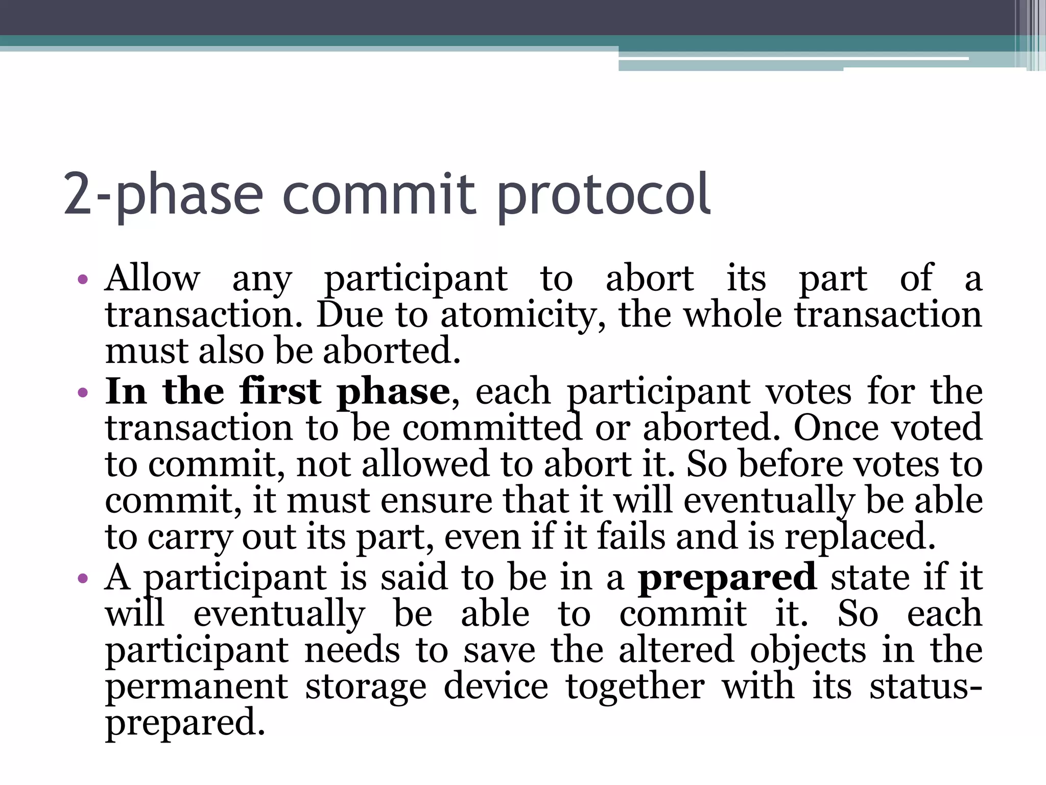 2-phase commit protocol
• Allow any participant to abort its part of a
transaction. Due to atomicity, the whole transaction
must also be aborted.
• In the first phase, each participant votes for the
transaction to be committed or aborted. Once voted
to commit, not allowed to abort it. So before votes to
commit, it must ensure that it will eventually be able
to carry out its part, even if it fails and is replaced.
• A participant is said to be in a prepared state if it
will eventually be able to commit it. So each
participant needs to save the altered objects in the
permanent storage device together with its status-
prepared.
 