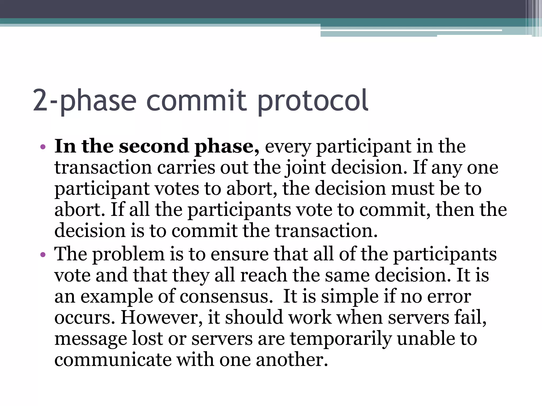 2-phase commit protocol
• In the second phase, every participant in the
transaction carries out the joint decision. If any one
participant votes to abort, the decision must be to
abort. If all the participants vote to commit, then the
decision is to commit the transaction.
• The problem is to ensure that all of the participants
vote and that they all reach the same decision. It is
an example of consensus. It is simple if no error
occurs. However, it should work when servers fail,
message lost or servers are temporarily unable to
communicate with one another.
 
