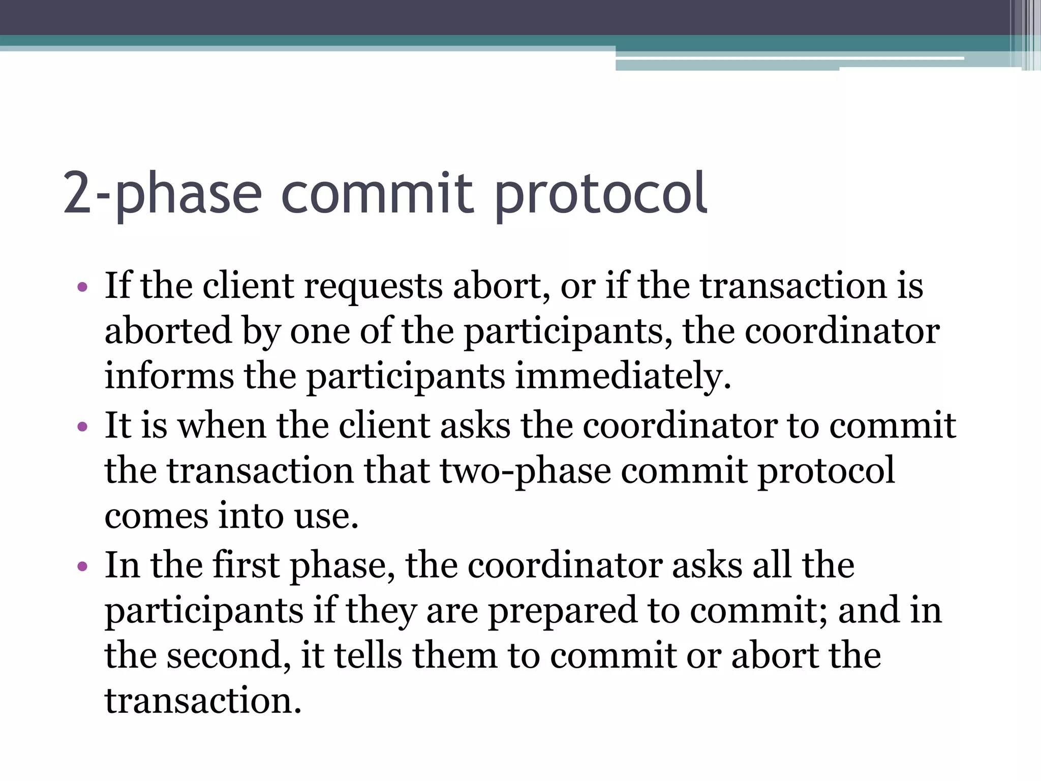 2-phase commit protocol
• If the client requests abort, or if the transaction is
aborted by one of the participants, the coordinator
informs the participants immediately.
• It is when the client asks the coordinator to commit
the transaction that two-phase commit protocol
comes into use.
• In the first phase, the coordinator asks all the
participants if they are prepared to commit; and in
the second, it tells them to commit or abort the
transaction.
 
