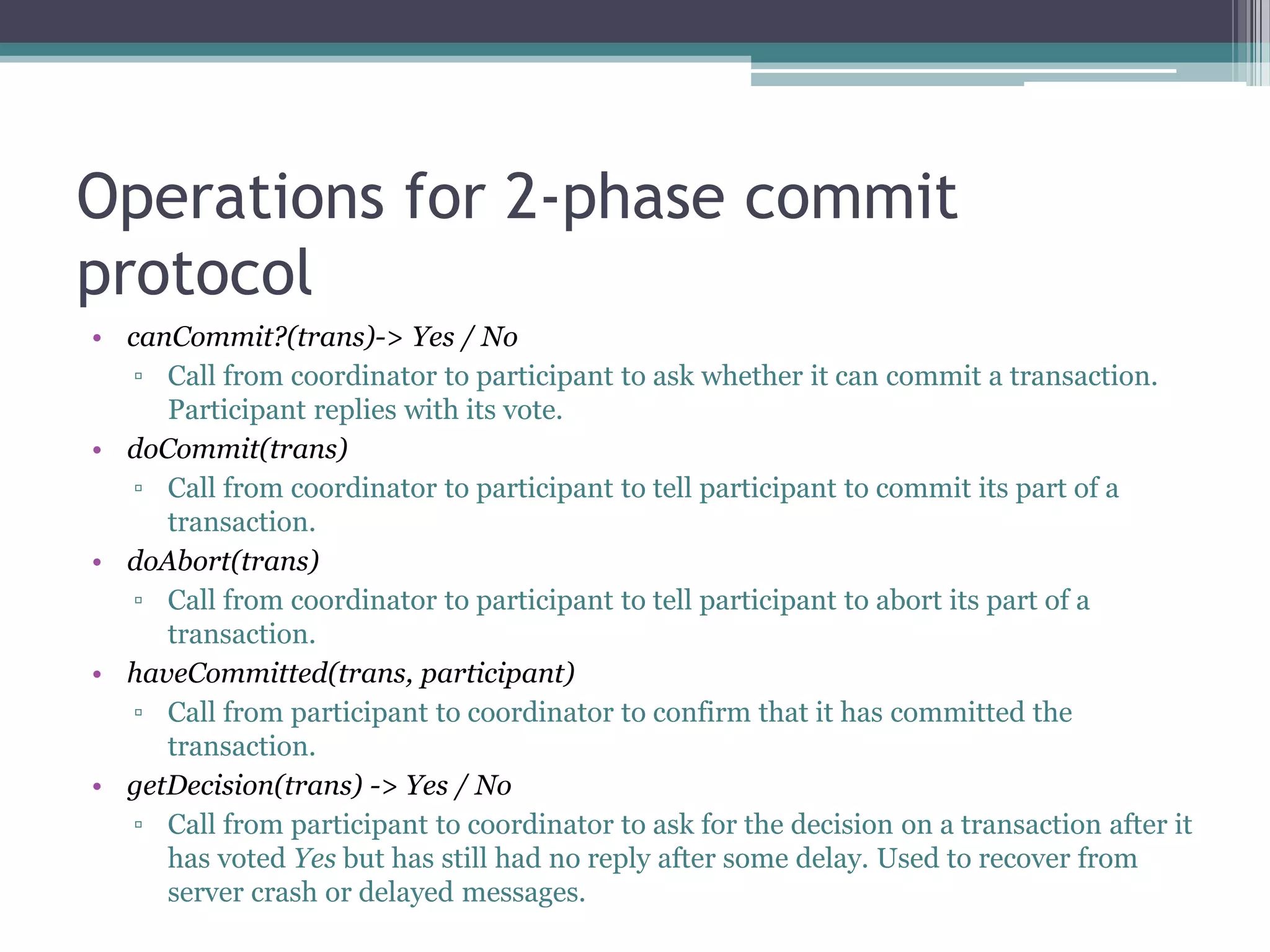 Operations for 2-phase commit
protocol
• canCommit?(trans)-> Yes / No
▫ Call from coordinator to participant to ask whether it can commit a transaction.
Participant replies with its vote.
• doCommit(trans)
▫ Call from coordinator to participant to tell participant to commit its part of a
transaction.
• doAbort(trans)
▫ Call from coordinator to participant to tell participant to abort its part of a
transaction.
• haveCommitted(trans, participant)
▫ Call from participant to coordinator to confirm that it has committed the
transaction.
• getDecision(trans) -> Yes / No
▫ Call from participant to coordinator to ask for the decision on a transaction after it
has voted Yes but has still had no reply after some delay. Used to recover from
server crash or delayed messages.
 
