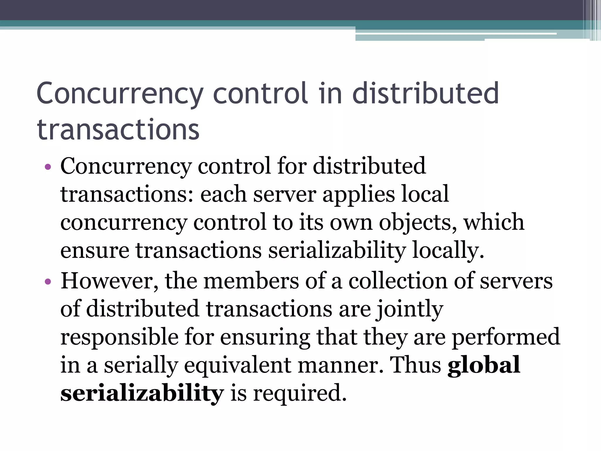 Concurrency control in distributed
transactions
• Concurrency control for distributed
transactions: each server applies local
concurrency control to its own objects, which
ensure transactions serializability locally.
• However, the members of a collection of servers
of distributed transactions are jointly
responsible for ensuring that they are performed
in a serially equivalent manner. Thus global
serializability is required.
 