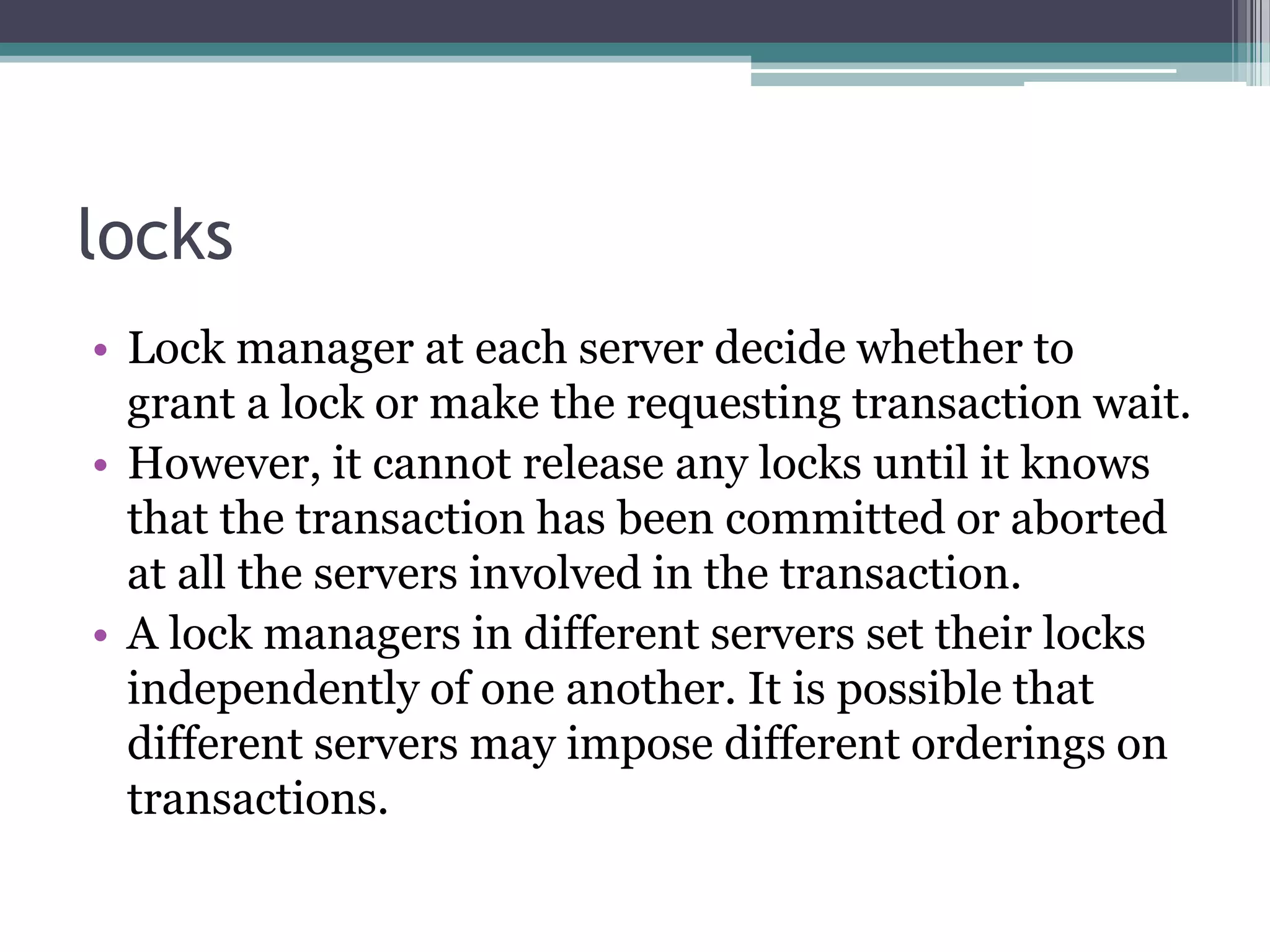 locks
• Lock manager at each server decide whether to
grant a lock or make the requesting transaction wait.
• However, it cannot release any locks until it knows
that the transaction has been committed or aborted
at all the servers involved in the transaction.
• A lock managers in different servers set their locks
independently of one another. It is possible that
different servers may impose different orderings on
transactions.
 