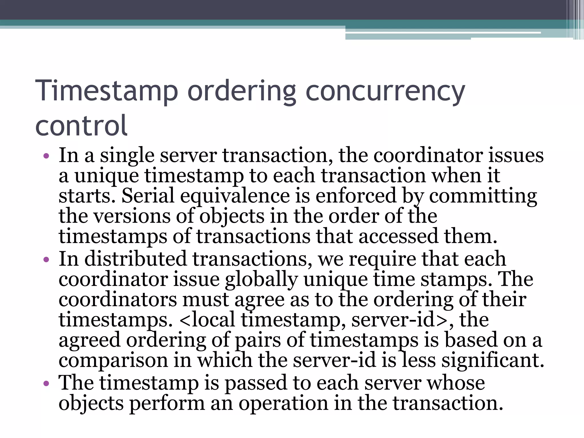 Timestamp ordering concurrency
control
• In a single server transaction, the coordinator issues
a unique timestamp to each transaction when it
starts. Serial equivalence is enforced by committing
the versions of objects in the order of the
timestamps of transactions that accessed them.
• In distributed transactions, we require that each
coordinator issue globally unique time stamps. The
coordinators must agree as to the ordering of their
timestamps. <local timestamp, server-id>, the
agreed ordering of pairs of timestamps is based on a
comparison in which the server-id is less significant.
• The timestamp is passed to each server whose
objects perform an operation in the transaction.
 