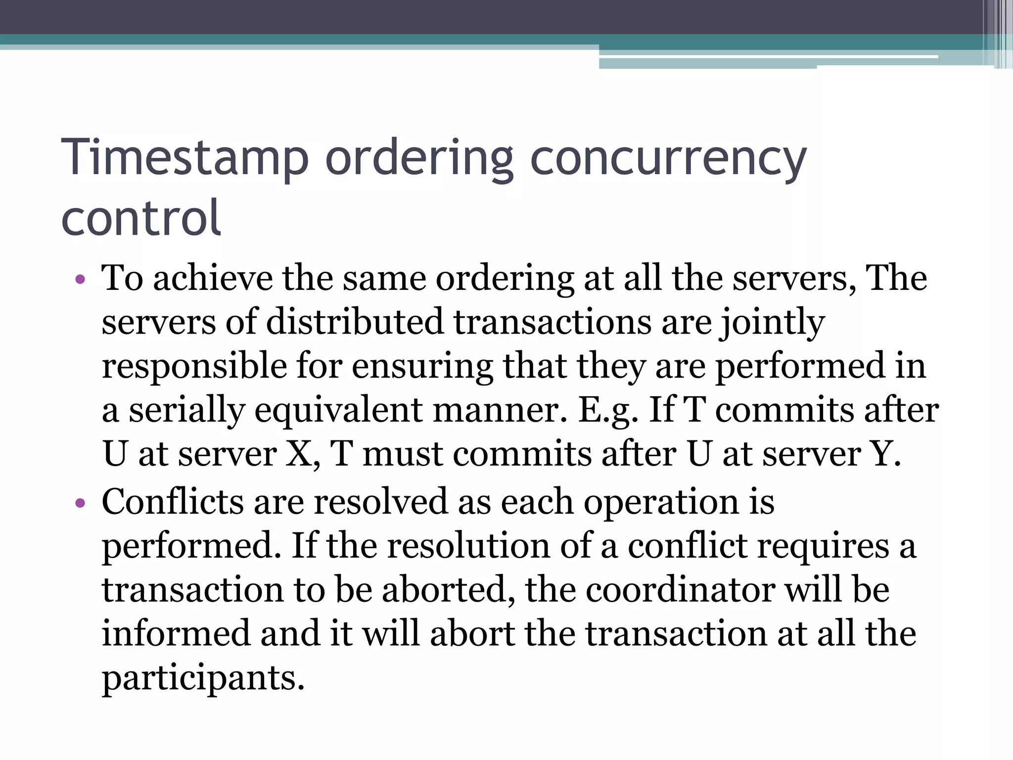 Timestamp ordering concurrency
control
• To achieve the same ordering at all the servers, The
servers of distributed transactions are jointly
responsible for ensuring that they are performed in
a serially equivalent manner. E.g. If T commits after
U at server X, T must commits after U at server Y.
• Conflicts are resolved as each operation is
performed. If the resolution of a conflict requires a
transaction to be aborted, the coordinator will be
informed and it will abort the transaction at all the
participants.
 