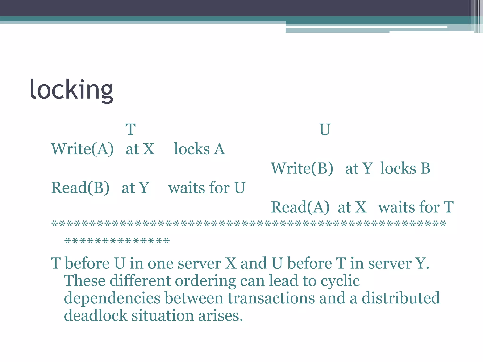 locking
T U
Write(A) at X locks A
Write(B) at Y locks B
Read(B) at Y waits for U
Read(A) at X waits for T
****************************************************
**************
T before U in one server X and U before T in server Y.
These different ordering can lead to cyclic
dependencies between transactions and a distributed
deadlock situation arises.
 