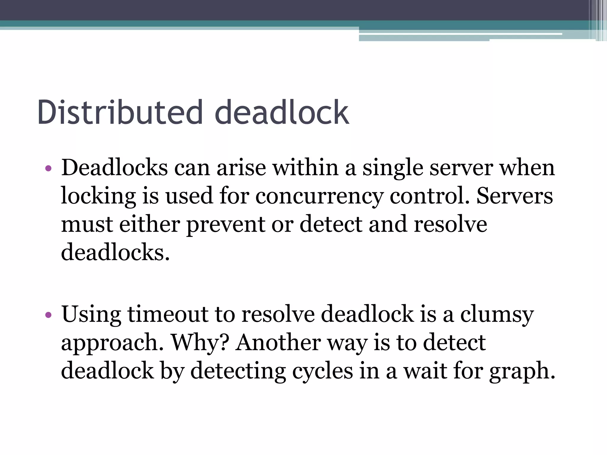 Distributed deadlock
• Deadlocks can arise within a single server when
locking is used for concurrency control. Servers
must either prevent or detect and resolve
deadlocks.
• Using timeout to resolve deadlock is a clumsy
approach. Why? Another way is to detect
deadlock by detecting cycles in a wait for graph.
 